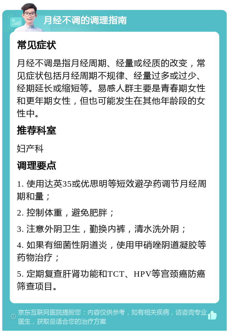 月经不调的调理指南 常见症状 月经不调是指月经周期、经量或经质的改变，常见症状包括月经周期不规律、经量过多或过少、经期延长或缩短等。易感人群主要是青春期女性和更年期女性，但也可能发生在其他年龄段的女性中。 推荐科室 妇产科 调理要点 1. 使用达英35或优思明等短效避孕药调节月经周期和量； 2. 控制体重，避免肥胖； 3. 注意外阴卫生，勤换内裤，清水洗外阴； 4. 如果有细菌性阴道炎，使用甲硝唑阴道凝胶等药物治疗； 5. 定期复查肝肾功能和TCT、HPV等宫颈癌防癌筛查项目。