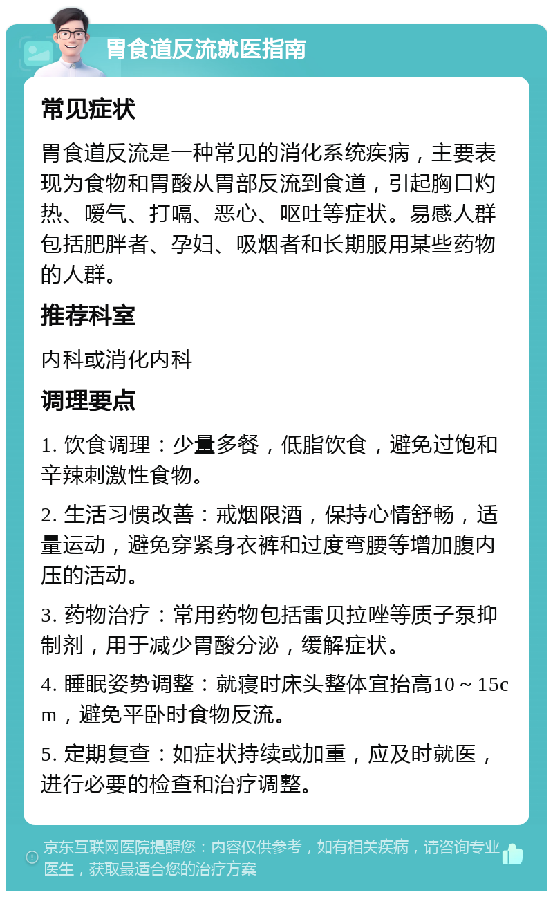 胃食道反流就医指南 常见症状 胃食道反流是一种常见的消化系统疾病，主要表现为食物和胃酸从胃部反流到食道，引起胸口灼热、嗳气、打嗝、恶心、呕吐等症状。易感人群包括肥胖者、孕妇、吸烟者和长期服用某些药物的人群。 推荐科室 内科或消化内科 调理要点 1. 饮食调理：少量多餐，低脂饮食，避免过饱和辛辣刺激性食物。 2. 生活习惯改善：戒烟限酒，保持心情舒畅，适量运动，避免穿紧身衣裤和过度弯腰等增加腹内压的活动。 3. 药物治疗：常用药物包括雷贝拉唑等质子泵抑制剂，用于减少胃酸分泌，缓解症状。 4. 睡眠姿势调整：就寝时床头整体宜抬高10～15cm，避免平卧时食物反流。 5. 定期复查：如症状持续或加重，应及时就医，进行必要的检查和治疗调整。