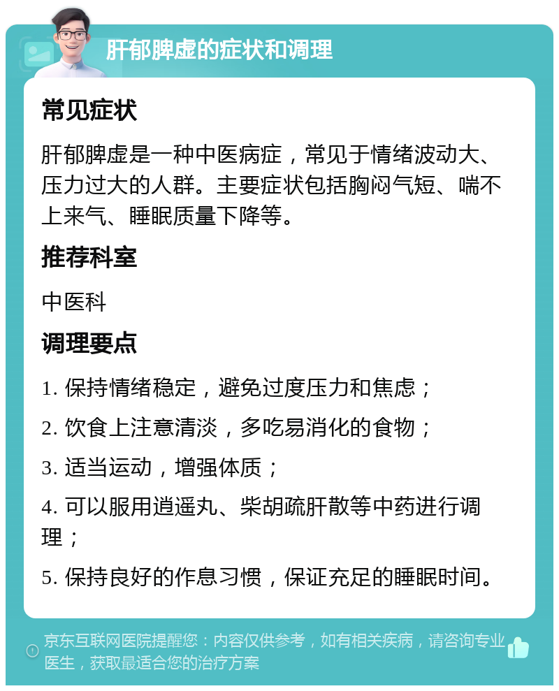 肝郁脾虚的症状和调理 常见症状 肝郁脾虚是一种中医病症，常见于情绪波动大、压力过大的人群。主要症状包括胸闷气短、喘不上来气、睡眠质量下降等。 推荐科室 中医科 调理要点 1. 保持情绪稳定，避免过度压力和焦虑； 2. 饮食上注意清淡，多吃易消化的食物； 3. 适当运动，增强体质； 4. 可以服用逍遥丸、柴胡疏肝散等中药进行调理； 5. 保持良好的作息习惯，保证充足的睡眠时间。