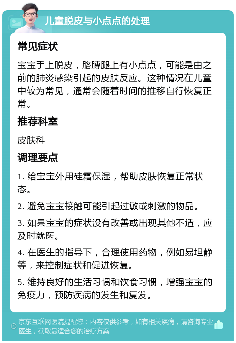 儿童脱皮与小点点的处理 常见症状 宝宝手上脱皮，胳膊腿上有小点点，可能是由之前的肺炎感染引起的皮肤反应。这种情况在儿童中较为常见，通常会随着时间的推移自行恢复正常。 推荐科室 皮肤科 调理要点 1. 给宝宝外用硅霜保湿，帮助皮肤恢复正常状态。 2. 避免宝宝接触可能引起过敏或刺激的物品。 3. 如果宝宝的症状没有改善或出现其他不适，应及时就医。 4. 在医生的指导下，合理使用药物，例如易坦静等，来控制症状和促进恢复。 5. 维持良好的生活习惯和饮食习惯，增强宝宝的免疫力，预防疾病的发生和复发。