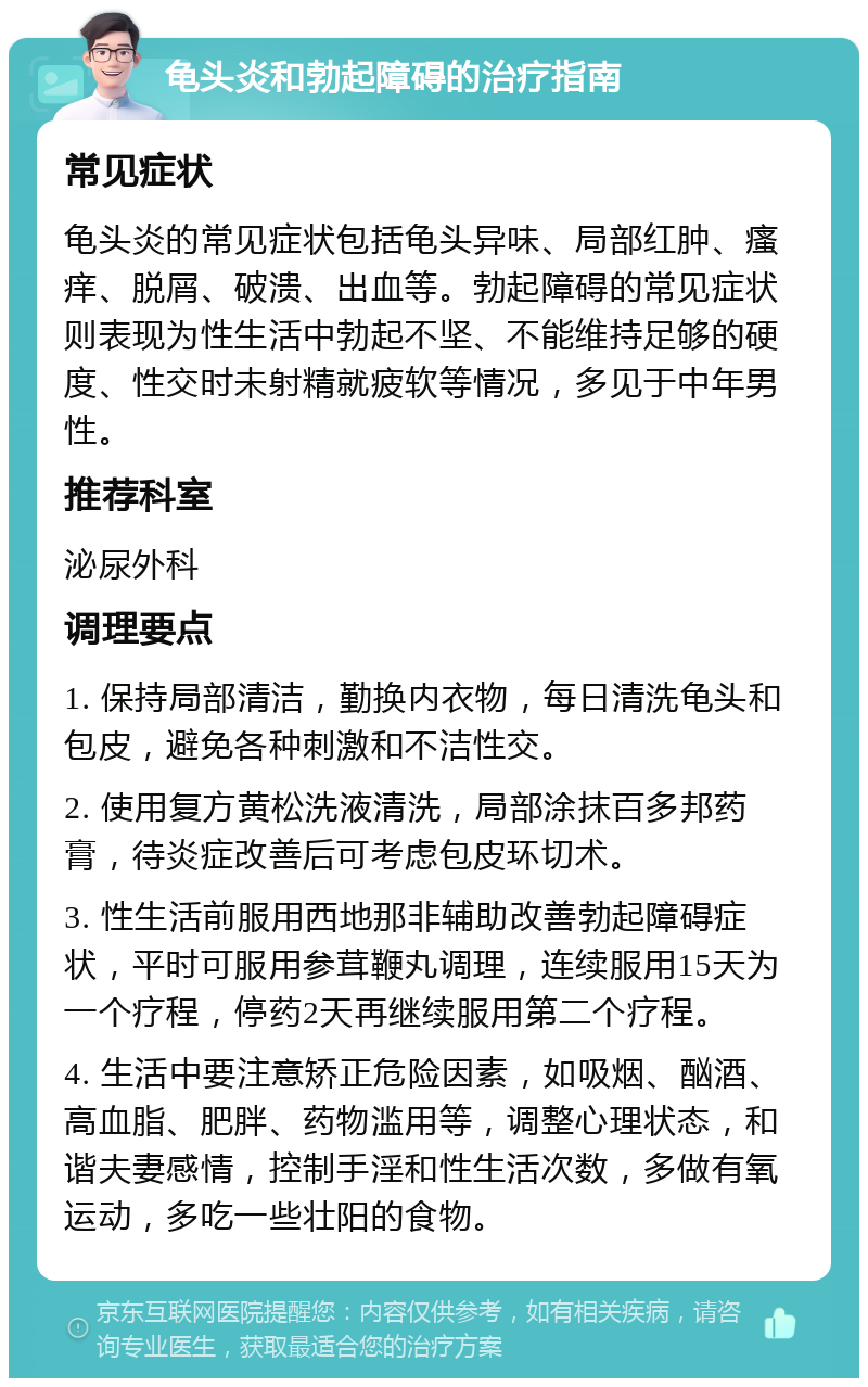 龟头炎和勃起障碍的治疗指南 常见症状 龟头炎的常见症状包括龟头异味、局部红肿、瘙痒、脱屑、破溃、出血等。勃起障碍的常见症状则表现为性生活中勃起不坚、不能维持足够的硬度、性交时未射精就疲软等情况，多见于中年男性。 推荐科室 泌尿外科 调理要点 1. 保持局部清洁，勤换内衣物，每日清洗龟头和包皮，避免各种刺激和不洁性交。 2. 使用复方黄松洗液清洗，局部涂抹百多邦药膏，待炎症改善后可考虑包皮环切术。 3. 性生活前服用西地那非辅助改善勃起障碍症状，平时可服用参茸鞭丸调理，连续服用15天为一个疗程，停药2天再继续服用第二个疗程。 4. 生活中要注意矫正危险因素，如吸烟、酗酒、高血脂、肥胖、药物滥用等，调整心理状态，和谐夫妻感情，控制手淫和性生活次数，多做有氧运动，多吃一些壮阳的食物。