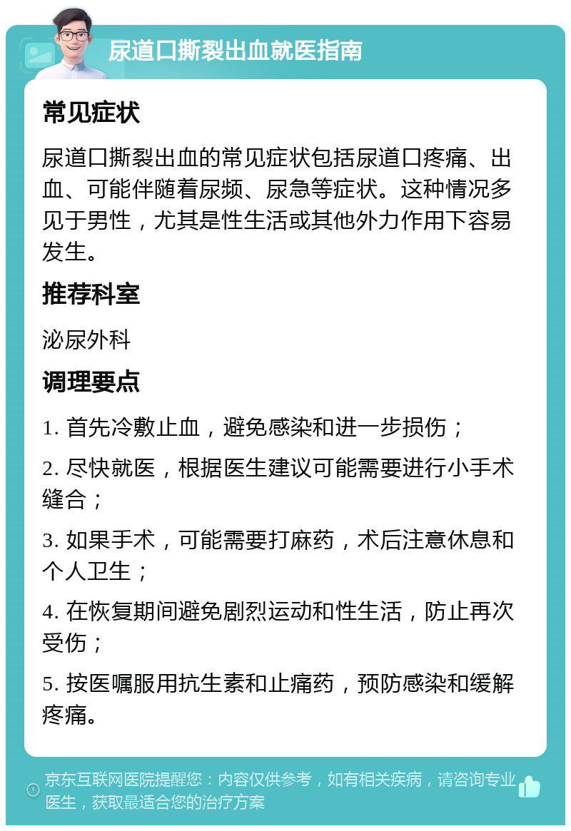 尿道口撕裂出血就医指南 常见症状 尿道口撕裂出血的常见症状包括尿道口疼痛、出血、可能伴随着尿频、尿急等症状。这种情况多见于男性，尤其是性生活或其他外力作用下容易发生。 推荐科室 泌尿外科 调理要点 1. 首先冷敷止血，避免感染和进一步损伤； 2. 尽快就医，根据医生建议可能需要进行小手术缝合； 3. 如果手术，可能需要打麻药，术后注意休息和个人卫生； 4. 在恢复期间避免剧烈运动和性生活，防止再次受伤； 5. 按医嘱服用抗生素和止痛药，预防感染和缓解疼痛。