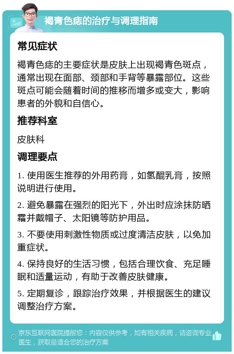 褐青色痣的治疗与调理指南 常见症状 褐青色痣的主要症状是皮肤上出现褐青色斑点，通常出现在面部、颈部和手背等暴露部位。这些斑点可能会随着时间的推移而增多或变大，影响患者的外貌和自信心。 推荐科室 皮肤科 调理要点 1. 使用医生推荐的外用药膏，如氢醌乳膏，按照说明进行使用。 2. 避免暴露在强烈的阳光下，外出时应涂抹防晒霜并戴帽子、太阳镜等防护用品。 3. 不要使用刺激性物质或过度清洁皮肤，以免加重症状。 4. 保持良好的生活习惯，包括合理饮食、充足睡眠和适量运动，有助于改善皮肤健康。 5. 定期复诊，跟踪治疗效果，并根据医生的建议调整治疗方案。