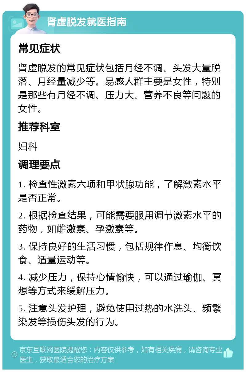 肾虚脱发就医指南 常见症状 肾虚脱发的常见症状包括月经不调、头发大量脱落、月经量减少等。易感人群主要是女性，特别是那些有月经不调、压力大、营养不良等问题的女性。 推荐科室 妇科 调理要点 1. 检查性激素六项和甲状腺功能，了解激素水平是否正常。 2. 根据检查结果，可能需要服用调节激素水平的药物，如雌激素、孕激素等。 3. 保持良好的生活习惯，包括规律作息、均衡饮食、适量运动等。 4. 减少压力，保持心情愉快，可以通过瑜伽、冥想等方式来缓解压力。 5. 注意头发护理，避免使用过热的水洗头、频繁染发等损伤头发的行为。