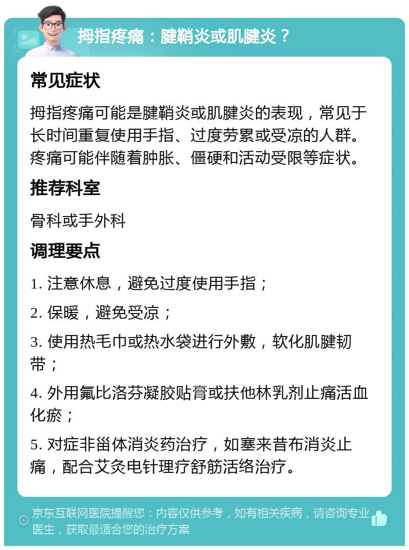 拇指疼痛：腱鞘炎或肌腱炎？ 常见症状 拇指疼痛可能是腱鞘炎或肌腱炎的表现，常见于长时间重复使用手指、过度劳累或受凉的人群。疼痛可能伴随着肿胀、僵硬和活动受限等症状。 推荐科室 骨科或手外科 调理要点 1. 注意休息，避免过度使用手指； 2. 保暖，避免受凉； 3. 使用热毛巾或热水袋进行外敷，软化肌腱韧带； 4. 外用氟比洛芬凝胶贴膏或扶他林乳剂止痛活血化瘀； 5. 对症非甾体消炎药治疗，如塞来昔布消炎止痛，配合艾灸电针理疗舒筋活络治疗。