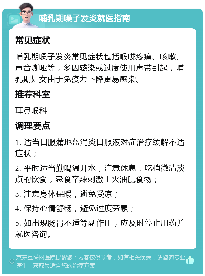 哺乳期嗓子发炎就医指南 常见症状 哺乳期嗓子发炎常见症状包括喉咙疼痛、咳嗽、声音嘶哑等，多因感染或过度使用声带引起，哺乳期妇女由于免疫力下降更易感染。 推荐科室 耳鼻喉科 调理要点 1. 适当口服蒲地蓝消炎口服液对症治疗缓解不适症状； 2. 平时适当勤喝温开水，注意休息，吃稍微清淡点的饮食，忌食辛辣刺激上火油腻食物； 3. 注意身体保暖，避免受凉； 4. 保持心情舒畅，避免过度劳累； 5. 如出现肠胃不适等副作用，应及时停止用药并就医咨询。