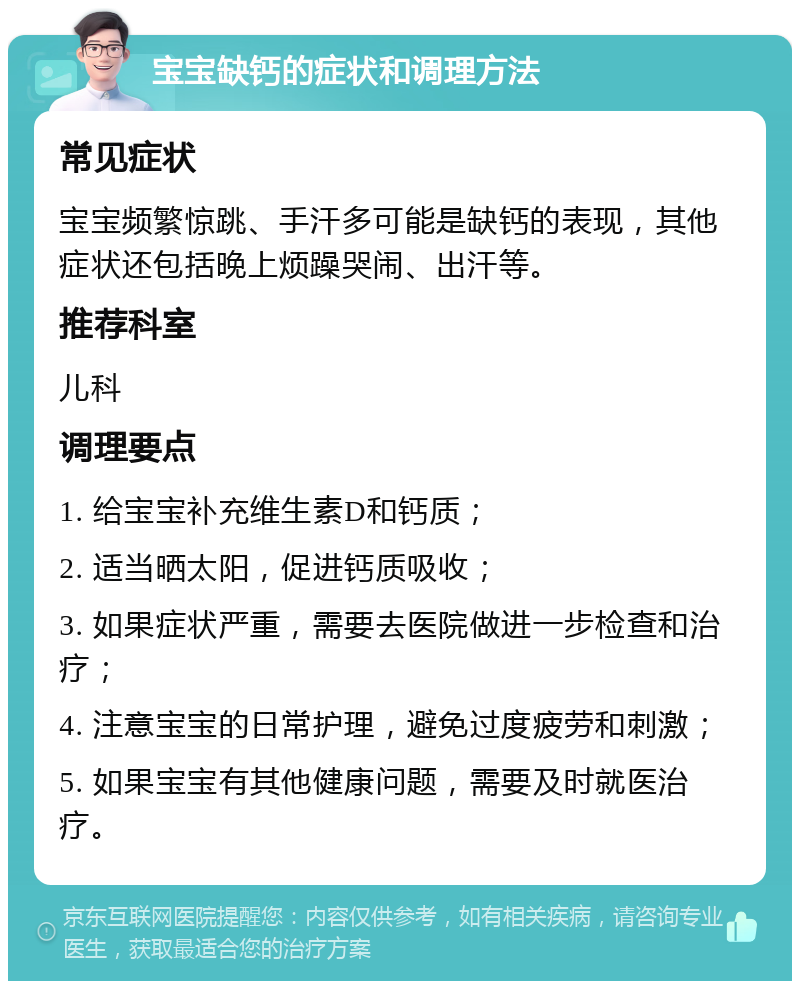 宝宝缺钙的症状和调理方法 常见症状 宝宝频繁惊跳、手汗多可能是缺钙的表现，其他症状还包括晚上烦躁哭闹、出汗等。 推荐科室 儿科 调理要点 1. 给宝宝补充维生素D和钙质； 2. 适当晒太阳，促进钙质吸收； 3. 如果症状严重，需要去医院做进一步检查和治疗； 4. 注意宝宝的日常护理，避免过度疲劳和刺激； 5. 如果宝宝有其他健康问题，需要及时就医治疗。