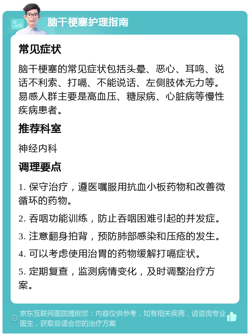 脑干梗塞护理指南 常见症状 脑干梗塞的常见症状包括头晕、恶心、耳鸣、说话不利索、打嗝、不能说话、左侧肢体无力等。易感人群主要是高血压、糖尿病、心脏病等慢性疾病患者。 推荐科室 神经内科 调理要点 1. 保守治疗，遵医嘱服用抗血小板药物和改善微循环的药物。 2. 吞咽功能训练，防止吞咽困难引起的并发症。 3. 注意翻身拍背，预防肺部感染和压疮的发生。 4. 可以考虑使用治胃的药物缓解打嗝症状。 5. 定期复查，监测病情变化，及时调整治疗方案。