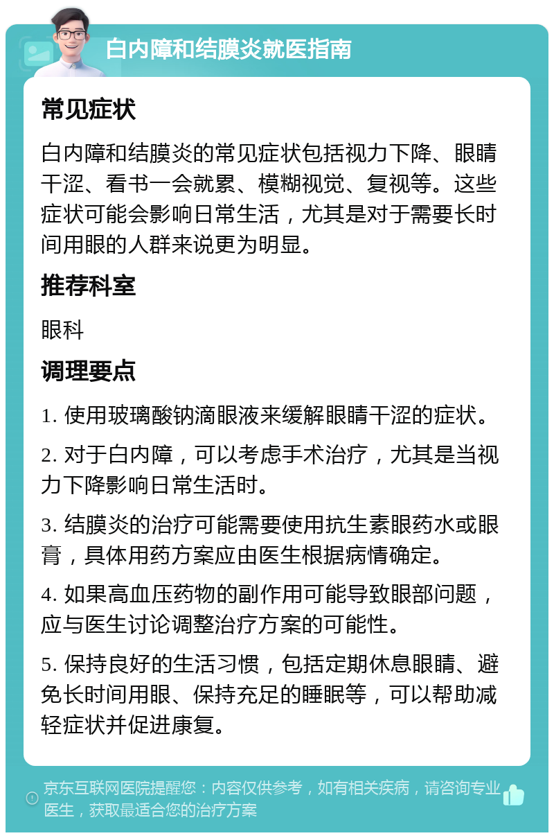 白内障和结膜炎就医指南 常见症状 白内障和结膜炎的常见症状包括视力下降、眼睛干涩、看书一会就累、模糊视觉、复视等。这些症状可能会影响日常生活，尤其是对于需要长时间用眼的人群来说更为明显。 推荐科室 眼科 调理要点 1. 使用玻璃酸钠滴眼液来缓解眼睛干涩的症状。 2. 对于白内障，可以考虑手术治疗，尤其是当视力下降影响日常生活时。 3. 结膜炎的治疗可能需要使用抗生素眼药水或眼膏，具体用药方案应由医生根据病情确定。 4. 如果高血压药物的副作用可能导致眼部问题，应与医生讨论调整治疗方案的可能性。 5. 保持良好的生活习惯，包括定期休息眼睛、避免长时间用眼、保持充足的睡眠等，可以帮助减轻症状并促进康复。