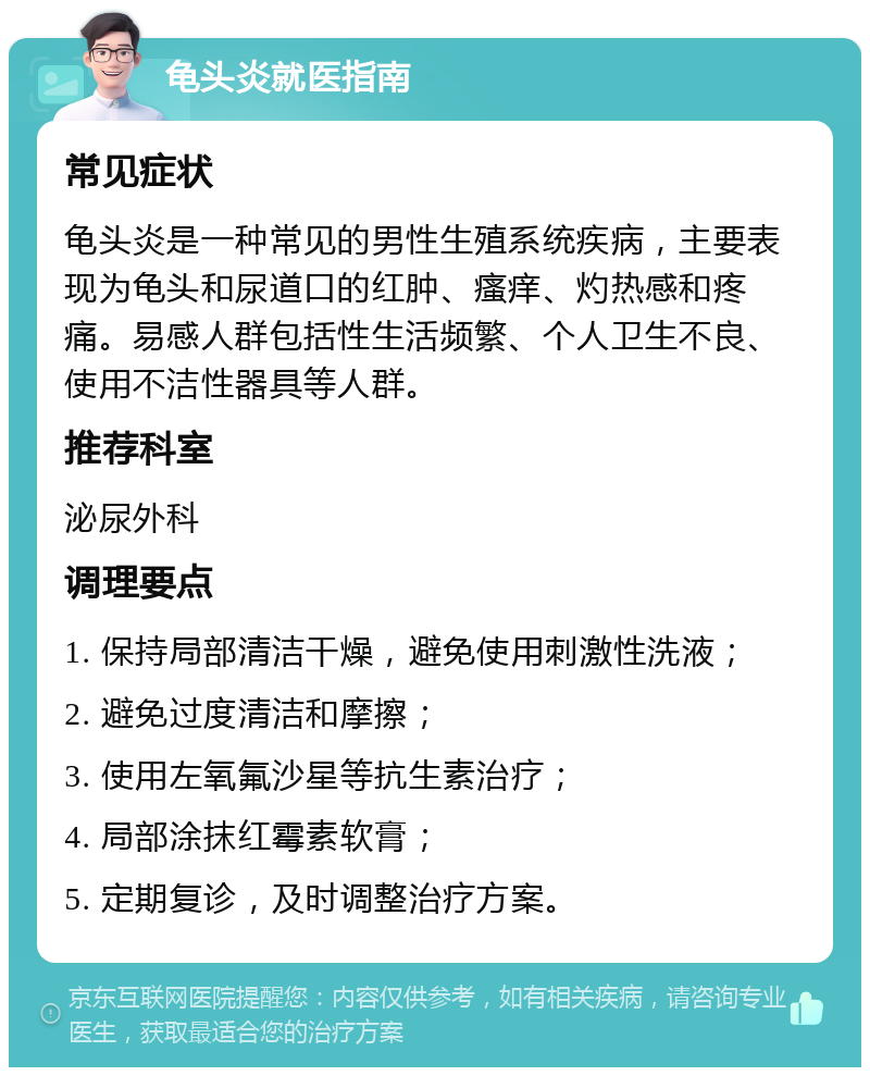 龟头炎就医指南 常见症状 龟头炎是一种常见的男性生殖系统疾病，主要表现为龟头和尿道口的红肿、瘙痒、灼热感和疼痛。易感人群包括性生活频繁、个人卫生不良、使用不洁性器具等人群。 推荐科室 泌尿外科 调理要点 1. 保持局部清洁干燥，避免使用刺激性洗液； 2. 避免过度清洁和摩擦； 3. 使用左氧氟沙星等抗生素治疗； 4. 局部涂抹红霉素软膏； 5. 定期复诊，及时调整治疗方案。