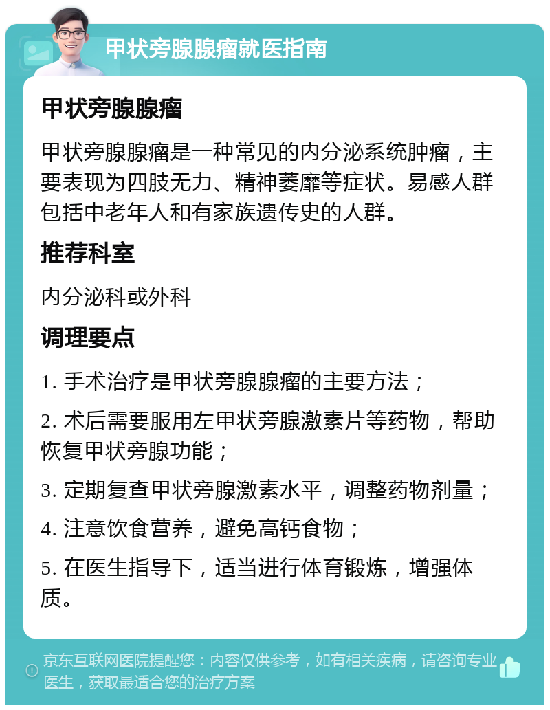 甲状旁腺腺瘤就医指南 甲状旁腺腺瘤 甲状旁腺腺瘤是一种常见的内分泌系统肿瘤，主要表现为四肢无力、精神萎靡等症状。易感人群包括中老年人和有家族遗传史的人群。 推荐科室 内分泌科或外科 调理要点 1. 手术治疗是甲状旁腺腺瘤的主要方法； 2. 术后需要服用左甲状旁腺激素片等药物，帮助恢复甲状旁腺功能； 3. 定期复查甲状旁腺激素水平，调整药物剂量； 4. 注意饮食营养，避免高钙食物； 5. 在医生指导下，适当进行体育锻炼，增强体质。