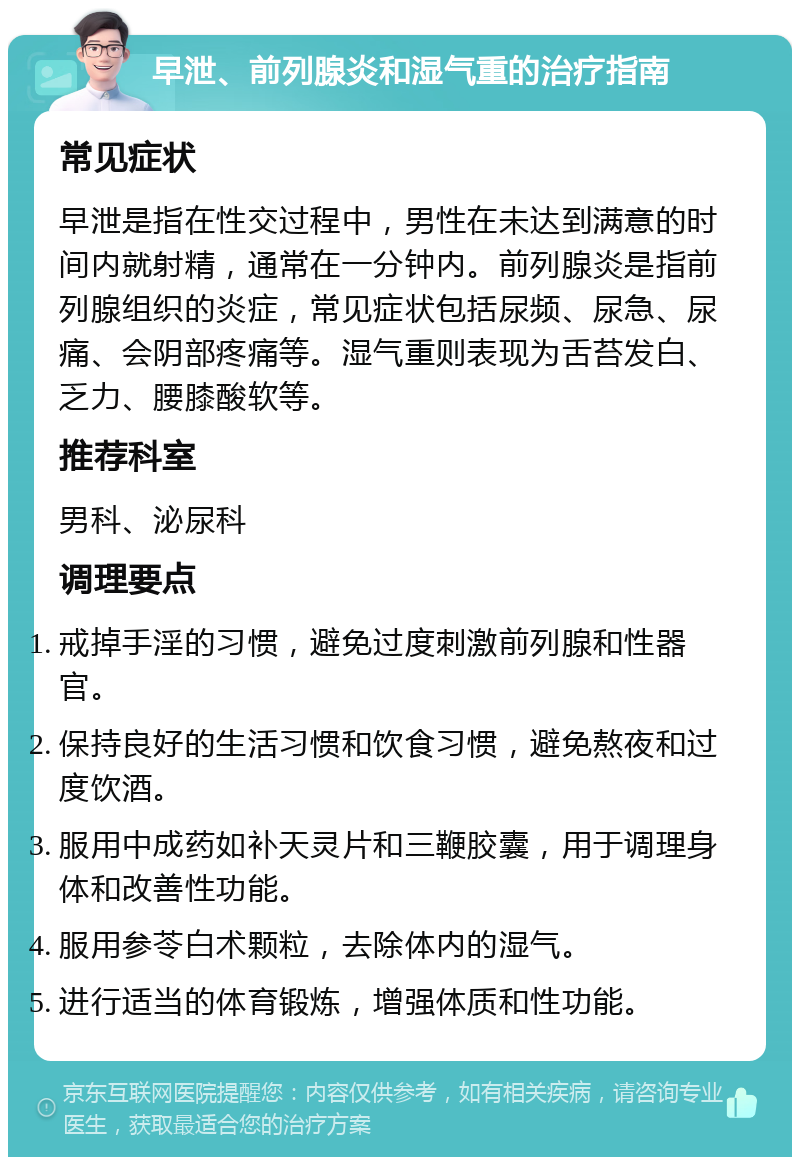 早泄、前列腺炎和湿气重的治疗指南 常见症状 早泄是指在性交过程中，男性在未达到满意的时间内就射精，通常在一分钟内。前列腺炎是指前列腺组织的炎症，常见症状包括尿频、尿急、尿痛、会阴部疼痛等。湿气重则表现为舌苔发白、乏力、腰膝酸软等。 推荐科室 男科、泌尿科 调理要点 戒掉手淫的习惯，避免过度刺激前列腺和性器官。 保持良好的生活习惯和饮食习惯，避免熬夜和过度饮酒。 服用中成药如补天灵片和三鞭胶囊，用于调理身体和改善性功能。 服用参苓白术颗粒，去除体内的湿气。 进行适当的体育锻炼，增强体质和性功能。