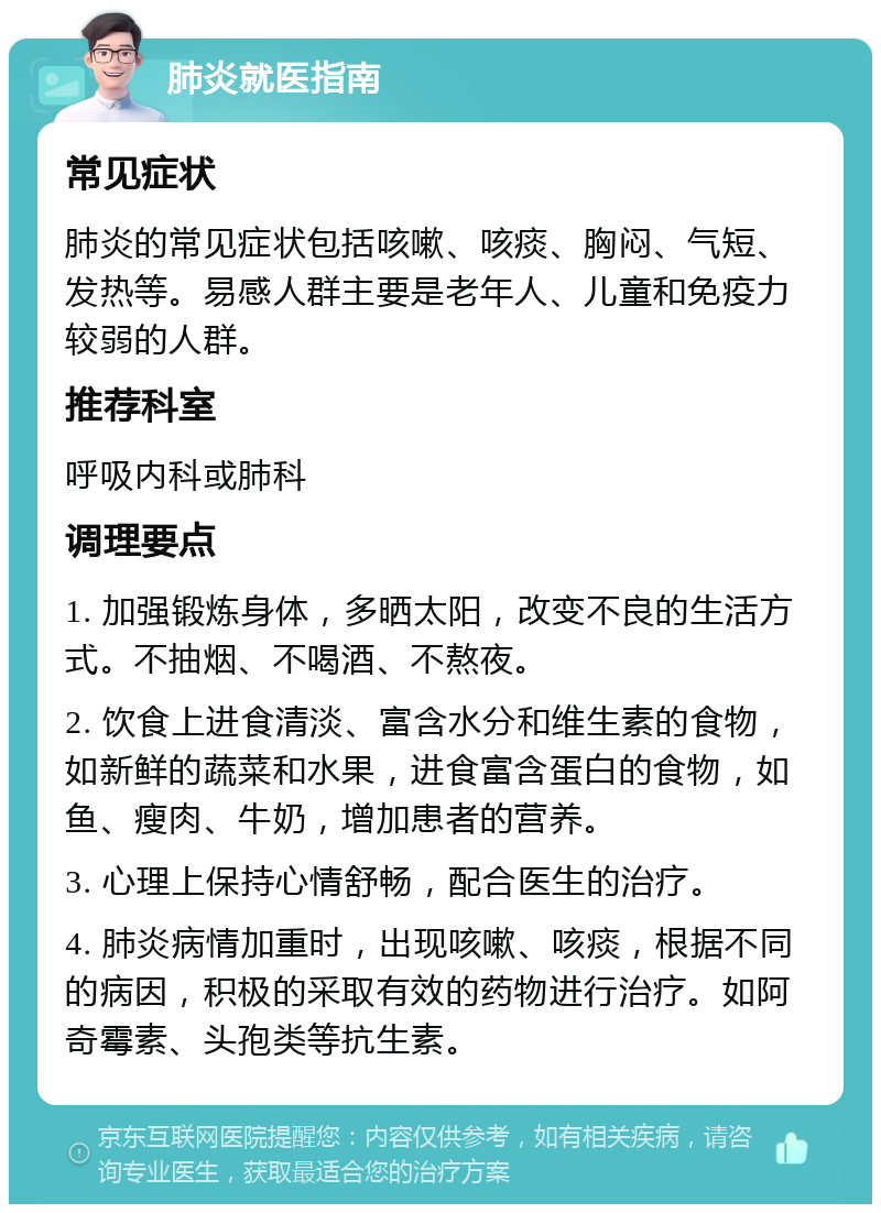 肺炎就医指南 常见症状 肺炎的常见症状包括咳嗽、咳痰、胸闷、气短、发热等。易感人群主要是老年人、儿童和免疫力较弱的人群。 推荐科室 呼吸内科或肺科 调理要点 1. 加强锻炼身体，多晒太阳，改变不良的生活方式。不抽烟、不喝酒、不熬夜。 2. 饮食上进食清淡、富含水分和维生素的食物，如新鲜的蔬菜和水果，进食富含蛋白的食物，如鱼、瘦肉、牛奶，增加患者的营养。 3. 心理上保持心情舒畅，配合医生的治疗。 4. 肺炎病情加重时，出现咳嗽、咳痰，根据不同的病因，积极的采取有效的药物进行治疗。如阿奇霉素、头孢类等抗生素。