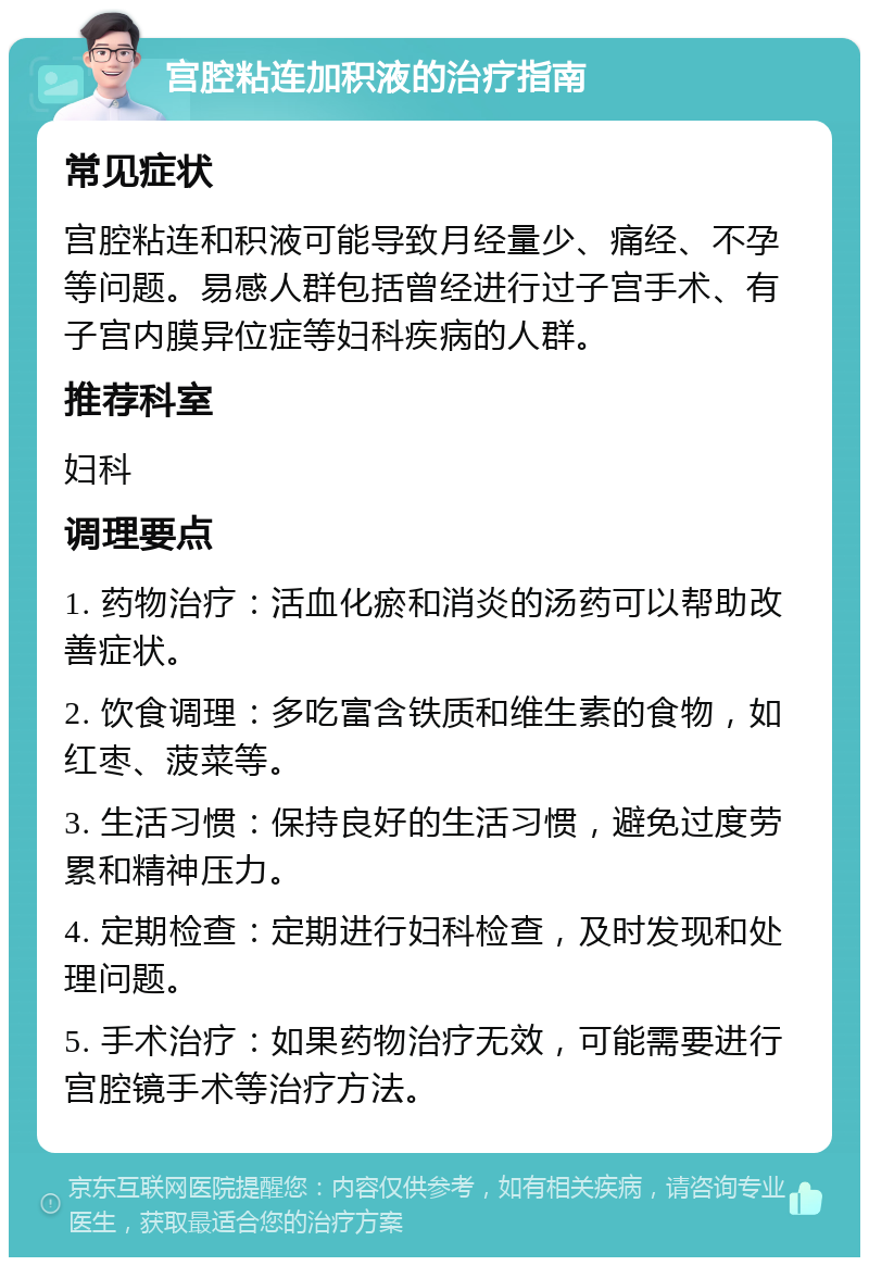 宫腔粘连加积液的治疗指南 常见症状 宫腔粘连和积液可能导致月经量少、痛经、不孕等问题。易感人群包括曾经进行过子宫手术、有子宫内膜异位症等妇科疾病的人群。 推荐科室 妇科 调理要点 1. 药物治疗：活血化瘀和消炎的汤药可以帮助改善症状。 2. 饮食调理：多吃富含铁质和维生素的食物，如红枣、菠菜等。 3. 生活习惯：保持良好的生活习惯，避免过度劳累和精神压力。 4. 定期检查：定期进行妇科检查，及时发现和处理问题。 5. 手术治疗：如果药物治疗无效，可能需要进行宫腔镜手术等治疗方法。