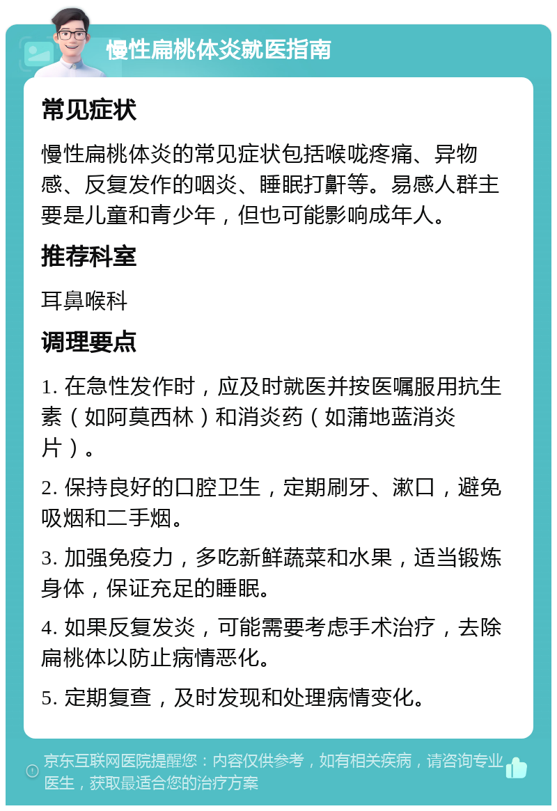 慢性扁桃体炎就医指南 常见症状 慢性扁桃体炎的常见症状包括喉咙疼痛、异物感、反复发作的咽炎、睡眠打鼾等。易感人群主要是儿童和青少年，但也可能影响成年人。 推荐科室 耳鼻喉科 调理要点 1. 在急性发作时，应及时就医并按医嘱服用抗生素（如阿莫西林）和消炎药（如蒲地蓝消炎片）。 2. 保持良好的口腔卫生，定期刷牙、漱口，避免吸烟和二手烟。 3. 加强免疫力，多吃新鲜蔬菜和水果，适当锻炼身体，保证充足的睡眠。 4. 如果反复发炎，可能需要考虑手术治疗，去除扁桃体以防止病情恶化。 5. 定期复查，及时发现和处理病情变化。