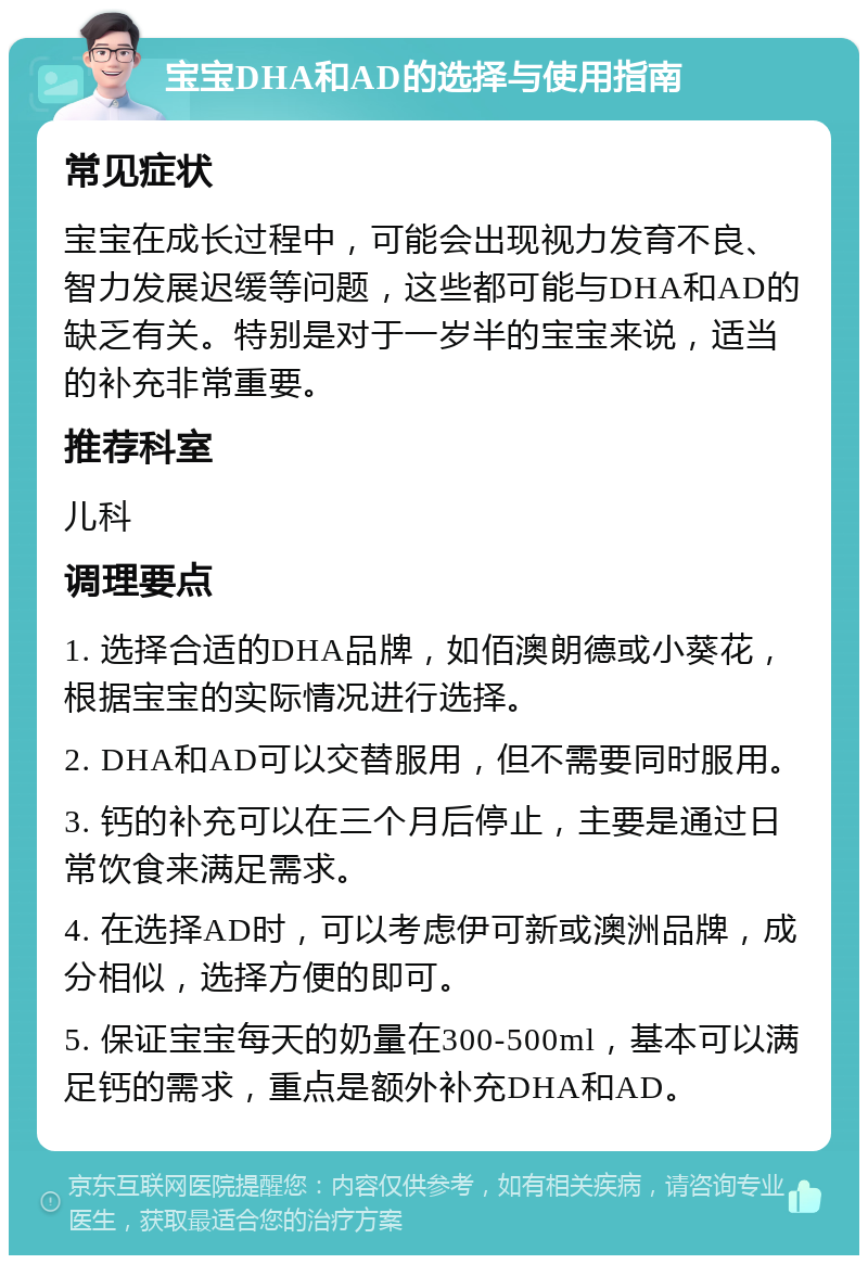 宝宝DHA和AD的选择与使用指南 常见症状 宝宝在成长过程中，可能会出现视力发育不良、智力发展迟缓等问题，这些都可能与DHA和AD的缺乏有关。特别是对于一岁半的宝宝来说，适当的补充非常重要。 推荐科室 儿科 调理要点 1. 选择合适的DHA品牌，如佰澳朗德或小葵花，根据宝宝的实际情况进行选择。 2. DHA和AD可以交替服用，但不需要同时服用。 3. 钙的补充可以在三个月后停止，主要是通过日常饮食来满足需求。 4. 在选择AD时，可以考虑伊可新或澳洲品牌，成分相似，选择方便的即可。 5. 保证宝宝每天的奶量在300-500ml，基本可以满足钙的需求，重点是额外补充DHA和AD。