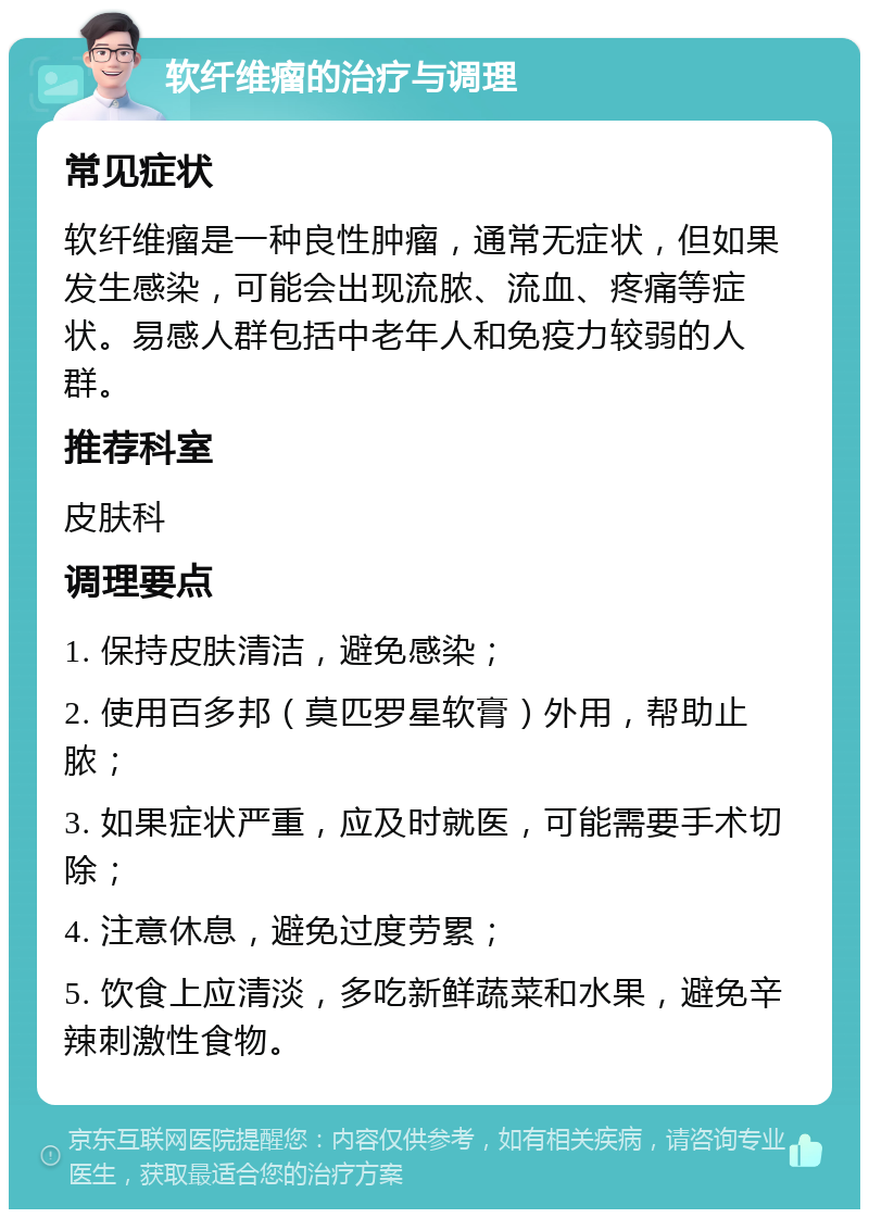 软纤维瘤的治疗与调理 常见症状 软纤维瘤是一种良性肿瘤，通常无症状，但如果发生感染，可能会出现流脓、流血、疼痛等症状。易感人群包括中老年人和免疫力较弱的人群。 推荐科室 皮肤科 调理要点 1. 保持皮肤清洁，避免感染； 2. 使用百多邦（莫匹罗星软膏）外用，帮助止脓； 3. 如果症状严重，应及时就医，可能需要手术切除； 4. 注意休息，避免过度劳累； 5. 饮食上应清淡，多吃新鲜蔬菜和水果，避免辛辣刺激性食物。