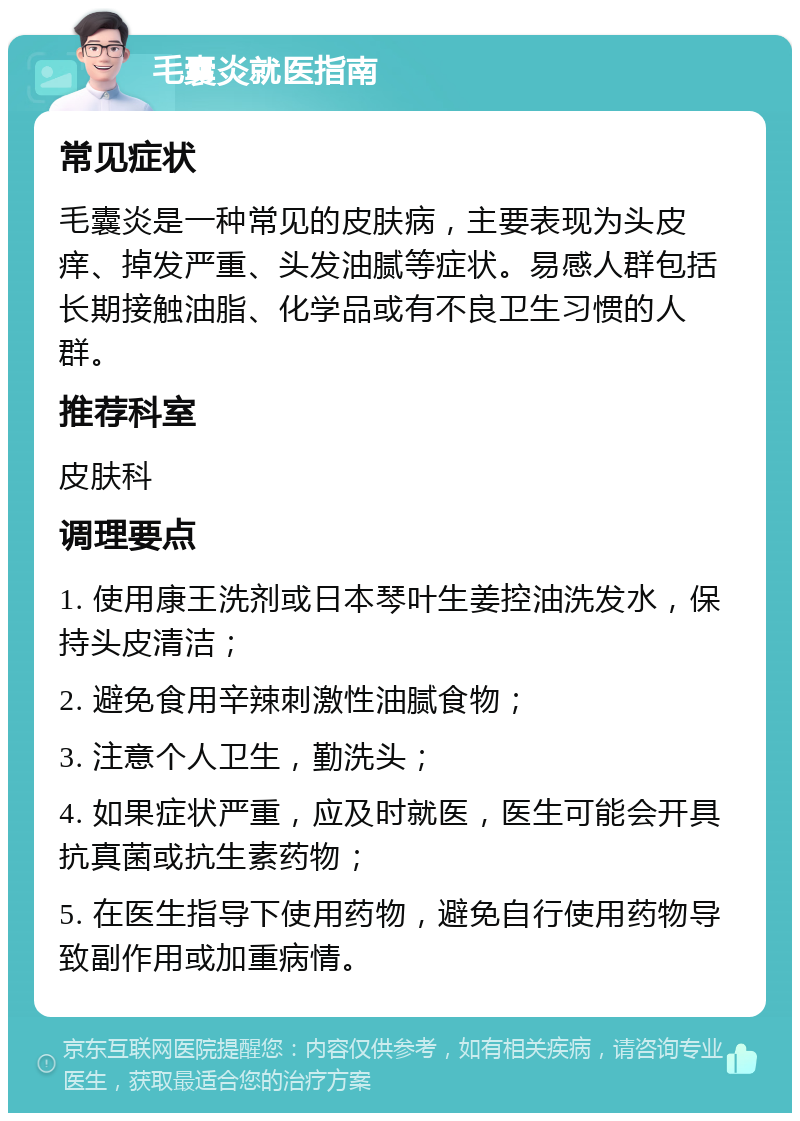 毛囊炎就医指南 常见症状 毛囊炎是一种常见的皮肤病，主要表现为头皮痒、掉发严重、头发油腻等症状。易感人群包括长期接触油脂、化学品或有不良卫生习惯的人群。 推荐科室 皮肤科 调理要点 1. 使用康王洗剂或日本琴叶生姜控油洗发水，保持头皮清洁； 2. 避免食用辛辣刺激性油腻食物； 3. 注意个人卫生，勤洗头； 4. 如果症状严重，应及时就医，医生可能会开具抗真菌或抗生素药物； 5. 在医生指导下使用药物，避免自行使用药物导致副作用或加重病情。