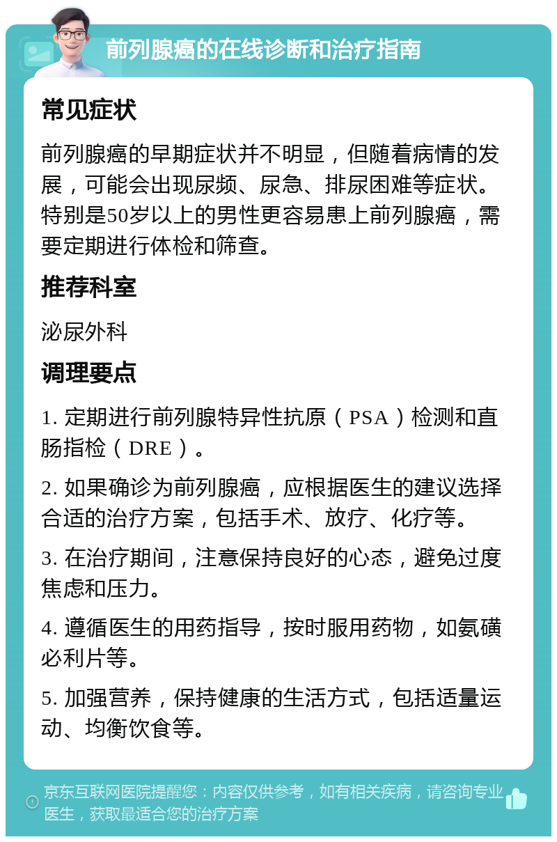 前列腺癌的在线诊断和治疗指南 常见症状 前列腺癌的早期症状并不明显，但随着病情的发展，可能会出现尿频、尿急、排尿困难等症状。特别是50岁以上的男性更容易患上前列腺癌，需要定期进行体检和筛查。 推荐科室 泌尿外科 调理要点 1. 定期进行前列腺特异性抗原（PSA）检测和直肠指检（DRE）。 2. 如果确诊为前列腺癌，应根据医生的建议选择合适的治疗方案，包括手术、放疗、化疗等。 3. 在治疗期间，注意保持良好的心态，避免过度焦虑和压力。 4. 遵循医生的用药指导，按时服用药物，如氨磺必利片等。 5. 加强营养，保持健康的生活方式，包括适量运动、均衡饮食等。