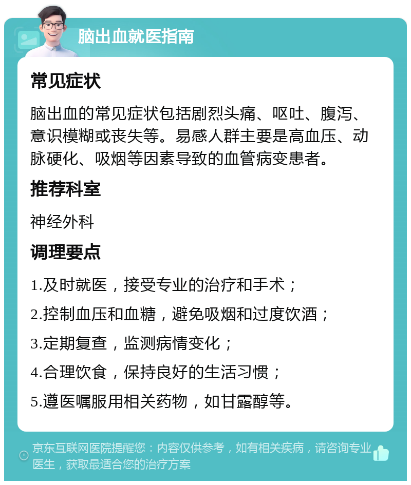 脑出血就医指南 常见症状 脑出血的常见症状包括剧烈头痛、呕吐、腹泻、意识模糊或丧失等。易感人群主要是高血压、动脉硬化、吸烟等因素导致的血管病变患者。 推荐科室 神经外科 调理要点 1.及时就医，接受专业的治疗和手术； 2.控制血压和血糖，避免吸烟和过度饮酒； 3.定期复查，监测病情变化； 4.合理饮食，保持良好的生活习惯； 5.遵医嘱服用相关药物，如甘露醇等。