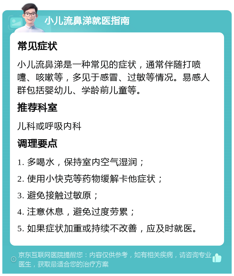 小儿流鼻涕就医指南 常见症状 小儿流鼻涕是一种常见的症状，通常伴随打喷嚏、咳嗽等，多见于感冒、过敏等情况。易感人群包括婴幼儿、学龄前儿童等。 推荐科室 儿科或呼吸内科 调理要点 1. 多喝水，保持室内空气湿润； 2. 使用小快克等药物缓解卡他症状； 3. 避免接触过敏原； 4. 注意休息，避免过度劳累； 5. 如果症状加重或持续不改善，应及时就医。