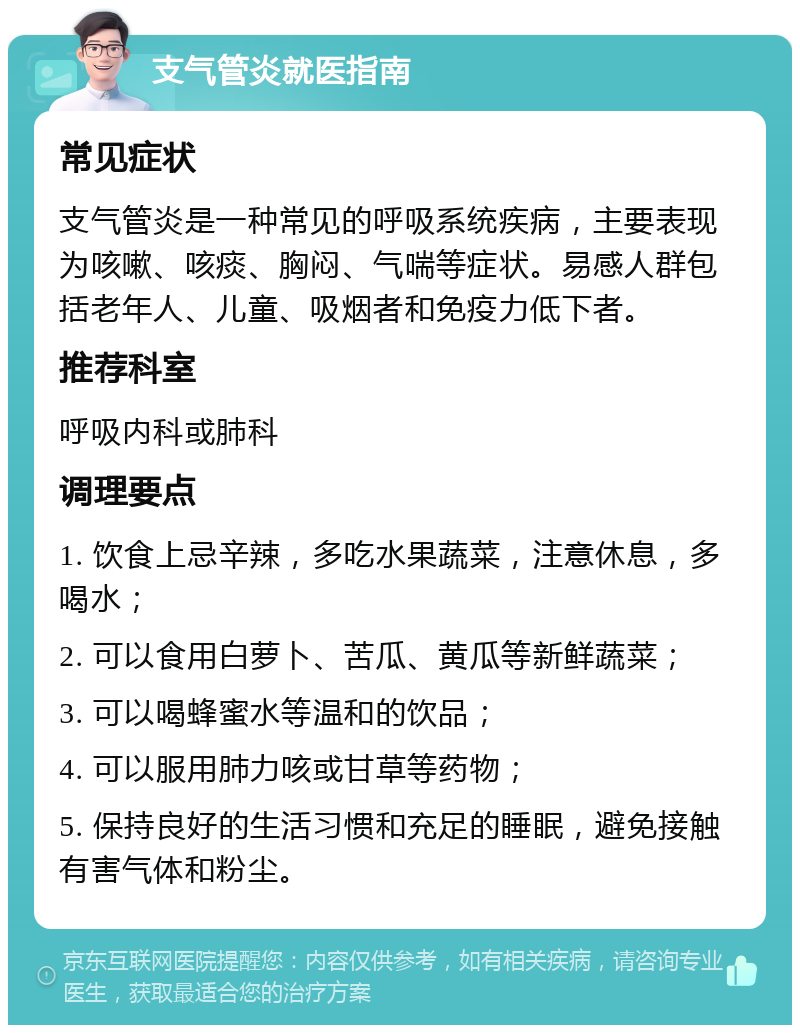 支气管炎就医指南 常见症状 支气管炎是一种常见的呼吸系统疾病，主要表现为咳嗽、咳痰、胸闷、气喘等症状。易感人群包括老年人、儿童、吸烟者和免疫力低下者。 推荐科室 呼吸内科或肺科 调理要点 1. 饮食上忌辛辣，多吃水果蔬菜，注意休息，多喝水； 2. 可以食用白萝卜、苦瓜、黄瓜等新鲜蔬菜； 3. 可以喝蜂蜜水等温和的饮品； 4. 可以服用肺力咳或甘草等药物； 5. 保持良好的生活习惯和充足的睡眠，避免接触有害气体和粉尘。