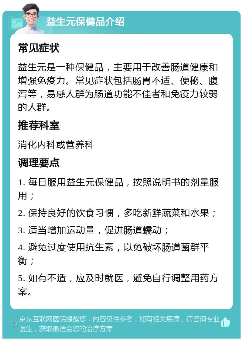 益生元保健品介绍 常见症状 益生元是一种保健品，主要用于改善肠道健康和增强免疫力。常见症状包括肠胃不适、便秘、腹泻等，易感人群为肠道功能不佳者和免疫力较弱的人群。 推荐科室 消化内科或营养科 调理要点 1. 每日服用益生元保健品，按照说明书的剂量服用； 2. 保持良好的饮食习惯，多吃新鲜蔬菜和水果； 3. 适当增加运动量，促进肠道蠕动； 4. 避免过度使用抗生素，以免破坏肠道菌群平衡； 5. 如有不适，应及时就医，避免自行调整用药方案。