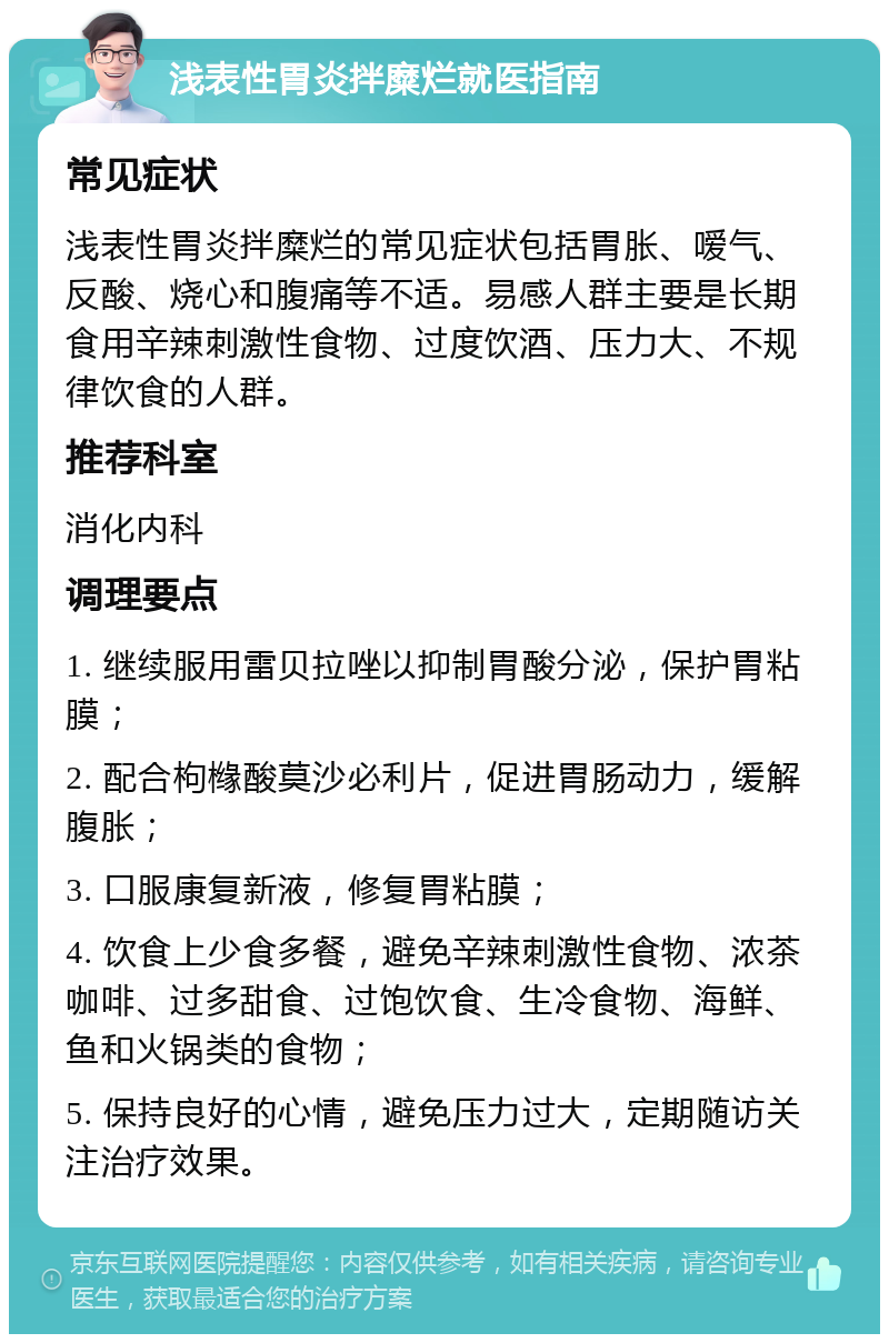 浅表性胃炎拌糜烂就医指南 常见症状 浅表性胃炎拌糜烂的常见症状包括胃胀、嗳气、反酸、烧心和腹痛等不适。易感人群主要是长期食用辛辣刺激性食物、过度饮酒、压力大、不规律饮食的人群。 推荐科室 消化内科 调理要点 1. 继续服用雷贝拉唑以抑制胃酸分泌，保护胃粘膜； 2. 配合枸橼酸莫沙必利片，促进胃肠动力，缓解腹胀； 3. 口服康复新液，修复胃粘膜； 4. 饮食上少食多餐，避免辛辣刺激性食物、浓茶咖啡、过多甜食、过饱饮食、生冷食物、海鲜、鱼和火锅类的食物； 5. 保持良好的心情，避免压力过大，定期随访关注治疗效果。