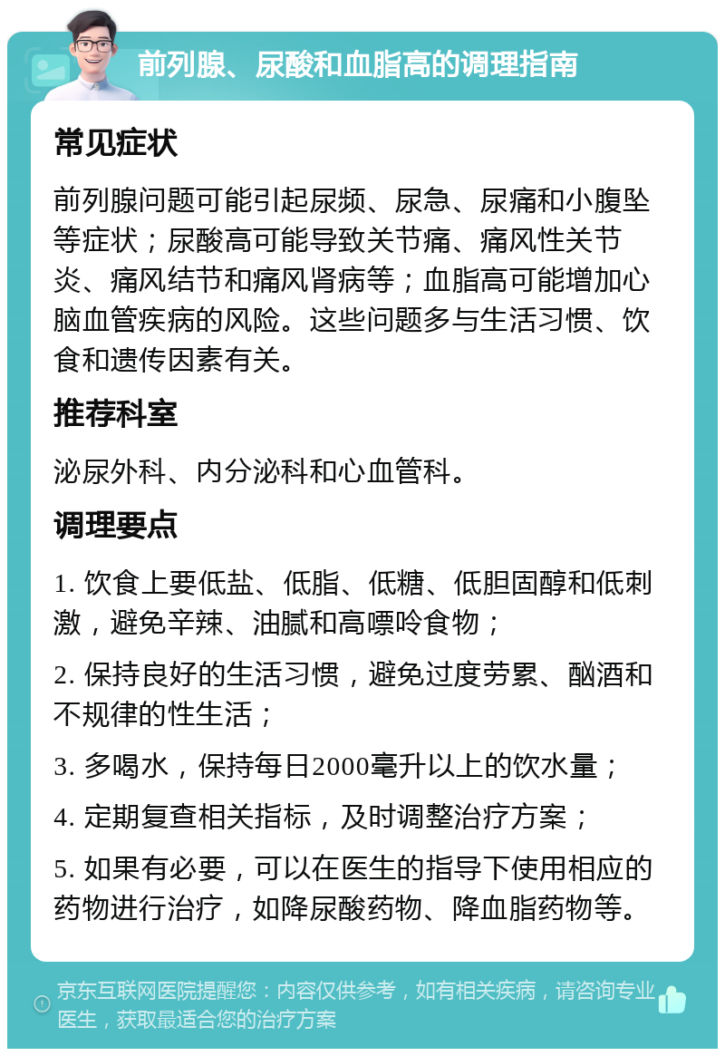 前列腺、尿酸和血脂高的调理指南 常见症状 前列腺问题可能引起尿频、尿急、尿痛和小腹坠等症状；尿酸高可能导致关节痛、痛风性关节炎、痛风结节和痛风肾病等；血脂高可能增加心脑血管疾病的风险。这些问题多与生活习惯、饮食和遗传因素有关。 推荐科室 泌尿外科、内分泌科和心血管科。 调理要点 1. 饮食上要低盐、低脂、低糖、低胆固醇和低刺激，避免辛辣、油腻和高嘌呤食物； 2. 保持良好的生活习惯，避免过度劳累、酗酒和不规律的性生活； 3. 多喝水，保持每日2000毫升以上的饮水量； 4. 定期复查相关指标，及时调整治疗方案； 5. 如果有必要，可以在医生的指导下使用相应的药物进行治疗，如降尿酸药物、降血脂药物等。