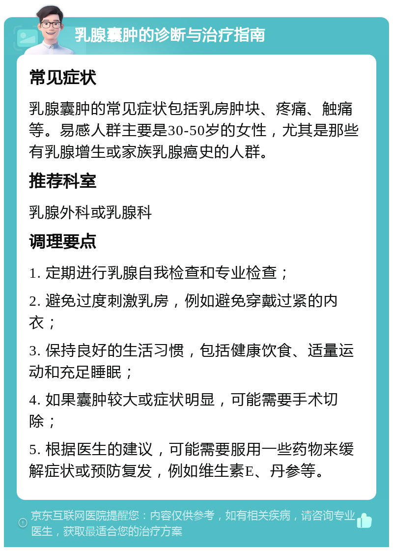 乳腺囊肿的诊断与治疗指南 常见症状 乳腺囊肿的常见症状包括乳房肿块、疼痛、触痛等。易感人群主要是30-50岁的女性，尤其是那些有乳腺增生或家族乳腺癌史的人群。 推荐科室 乳腺外科或乳腺科 调理要点 1. 定期进行乳腺自我检查和专业检查； 2. 避免过度刺激乳房，例如避免穿戴过紧的内衣； 3. 保持良好的生活习惯，包括健康饮食、适量运动和充足睡眠； 4. 如果囊肿较大或症状明显，可能需要手术切除； 5. 根据医生的建议，可能需要服用一些药物来缓解症状或预防复发，例如维生素E、丹参等。