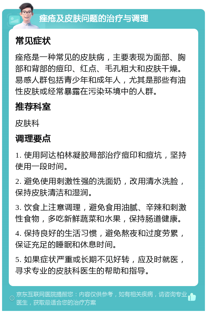 痤疮及皮肤问题的治疗与调理 常见症状 痤疮是一种常见的皮肤病，主要表现为面部、胸部和背部的痘印、红点、毛孔粗大和皮肤干燥。易感人群包括青少年和成年人，尤其是那些有油性皮肤或经常暴露在污染环境中的人群。 推荐科室 皮肤科 调理要点 1. 使用阿达柏林凝胶局部治疗痘印和痘坑，坚持使用一段时间。 2. 避免使用刺激性强的洗面奶，改用清水洗脸，保持皮肤清洁和湿润。 3. 饮食上注意调理，避免食用油腻、辛辣和刺激性食物，多吃新鲜蔬菜和水果，保持肠道健康。 4. 保持良好的生活习惯，避免熬夜和过度劳累，保证充足的睡眠和休息时间。 5. 如果症状严重或长期不见好转，应及时就医，寻求专业的皮肤科医生的帮助和指导。