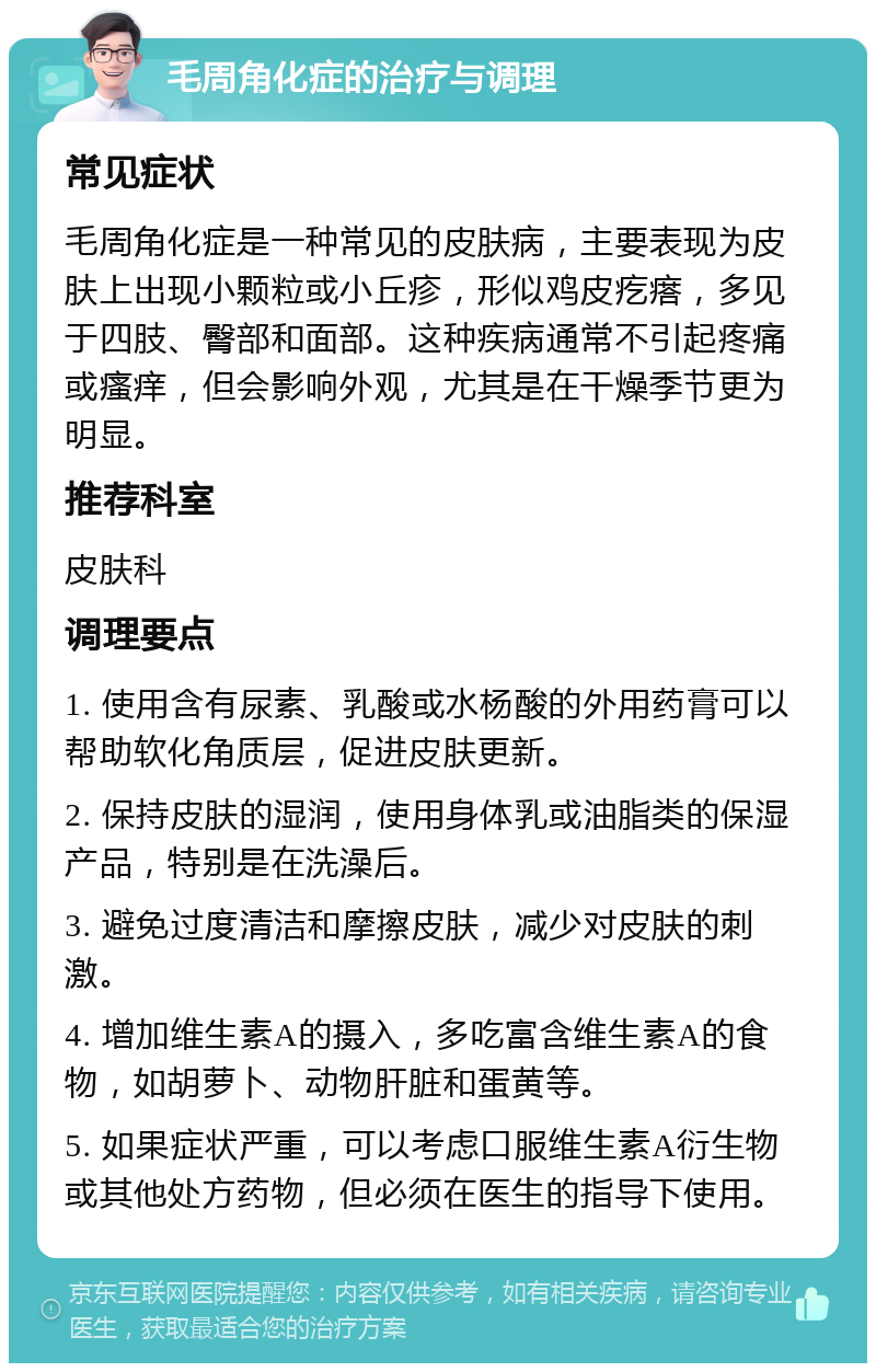 毛周角化症的治疗与调理 常见症状 毛周角化症是一种常见的皮肤病，主要表现为皮肤上出现小颗粒或小丘疹，形似鸡皮疙瘩，多见于四肢、臀部和面部。这种疾病通常不引起疼痛或瘙痒，但会影响外观，尤其是在干燥季节更为明显。 推荐科室 皮肤科 调理要点 1. 使用含有尿素、乳酸或水杨酸的外用药膏可以帮助软化角质层，促进皮肤更新。 2. 保持皮肤的湿润，使用身体乳或油脂类的保湿产品，特别是在洗澡后。 3. 避免过度清洁和摩擦皮肤，减少对皮肤的刺激。 4. 增加维生素A的摄入，多吃富含维生素A的食物，如胡萝卜、动物肝脏和蛋黄等。 5. 如果症状严重，可以考虑口服维生素A衍生物或其他处方药物，但必须在医生的指导下使用。