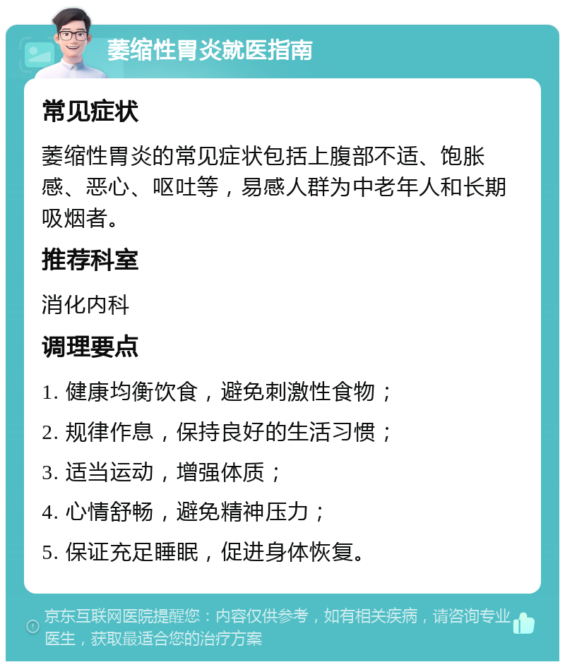 萎缩性胃炎就医指南 常见症状 萎缩性胃炎的常见症状包括上腹部不适、饱胀感、恶心、呕吐等，易感人群为中老年人和长期吸烟者。 推荐科室 消化内科 调理要点 1. 健康均衡饮食，避免刺激性食物； 2. 规律作息，保持良好的生活习惯； 3. 适当运动，增强体质； 4. 心情舒畅，避免精神压力； 5. 保证充足睡眠，促进身体恢复。