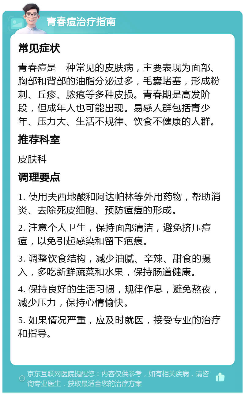 青春痘治疗指南 常见症状 青春痘是一种常见的皮肤病，主要表现为面部、胸部和背部的油脂分泌过多，毛囊堵塞，形成粉刺、丘疹、脓疱等多种皮损。青春期是高发阶段，但成年人也可能出现。易感人群包括青少年、压力大、生活不规律、饮食不健康的人群。 推荐科室 皮肤科 调理要点 1. 使用夫西地酸和阿达帕林等外用药物，帮助消炎、去除死皮细胞、预防痘痘的形成。 2. 注意个人卫生，保持面部清洁，避免挤压痘痘，以免引起感染和留下疤痕。 3. 调整饮食结构，减少油腻、辛辣、甜食的摄入，多吃新鲜蔬菜和水果，保持肠道健康。 4. 保持良好的生活习惯，规律作息，避免熬夜，减少压力，保持心情愉快。 5. 如果情况严重，应及时就医，接受专业的治疗和指导。