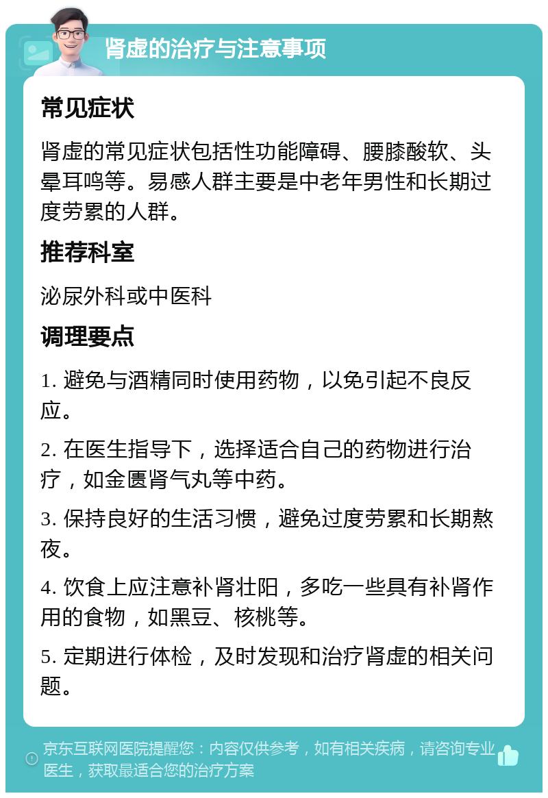 肾虚的治疗与注意事项 常见症状 肾虚的常见症状包括性功能障碍、腰膝酸软、头晕耳鸣等。易感人群主要是中老年男性和长期过度劳累的人群。 推荐科室 泌尿外科或中医科 调理要点 1. 避免与酒精同时使用药物，以免引起不良反应。 2. 在医生指导下，选择适合自己的药物进行治疗，如金匮肾气丸等中药。 3. 保持良好的生活习惯，避免过度劳累和长期熬夜。 4. 饮食上应注意补肾壮阳，多吃一些具有补肾作用的食物，如黑豆、核桃等。 5. 定期进行体检，及时发现和治疗肾虚的相关问题。