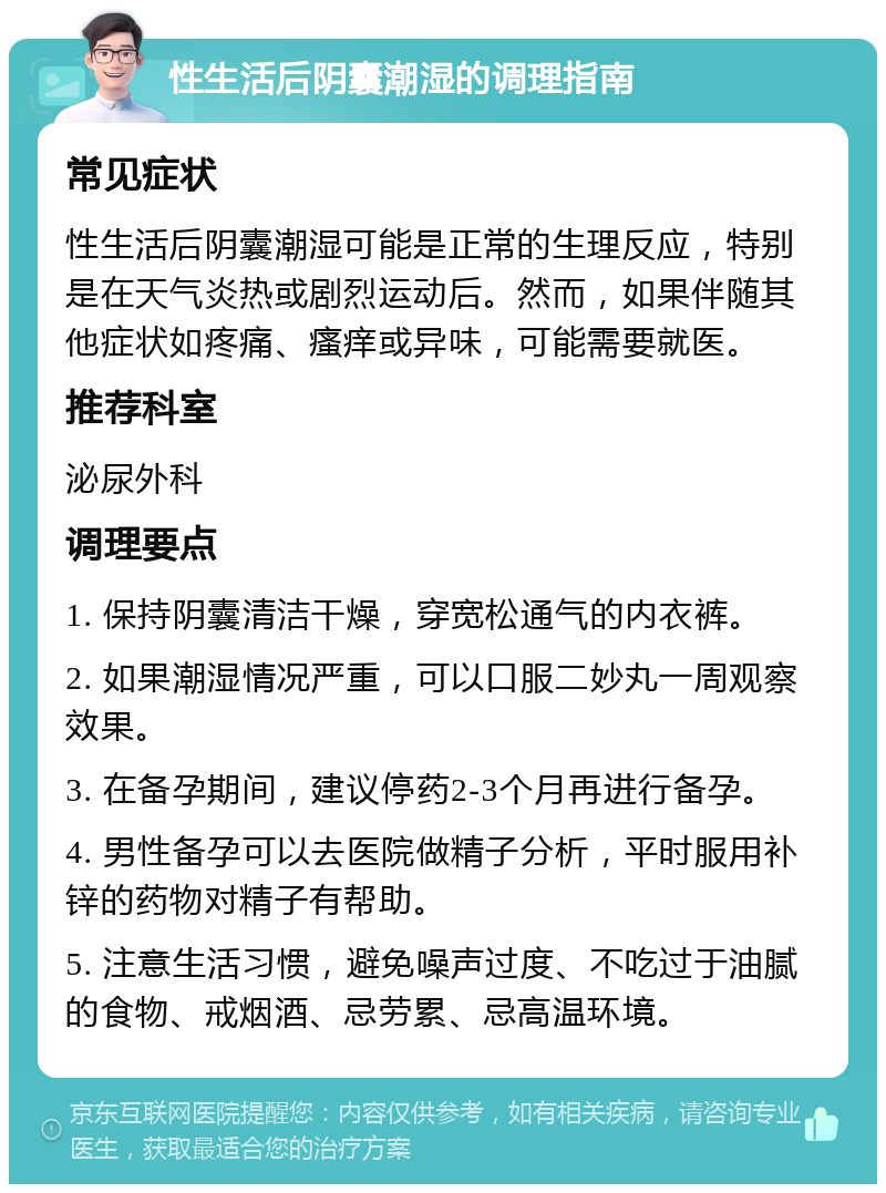 性生活后阴囊潮湿的调理指南 常见症状 性生活后阴囊潮湿可能是正常的生理反应，特别是在天气炎热或剧烈运动后。然而，如果伴随其他症状如疼痛、瘙痒或异味，可能需要就医。 推荐科室 泌尿外科 调理要点 1. 保持阴囊清洁干燥，穿宽松通气的内衣裤。 2. 如果潮湿情况严重，可以口服二妙丸一周观察效果。 3. 在备孕期间，建议停药2-3个月再进行备孕。 4. 男性备孕可以去医院做精子分析，平时服用补锌的药物对精子有帮助。 5. 注意生活习惯，避免噪声过度、不吃过于油腻的食物、戒烟酒、忌劳累、忌高温环境。