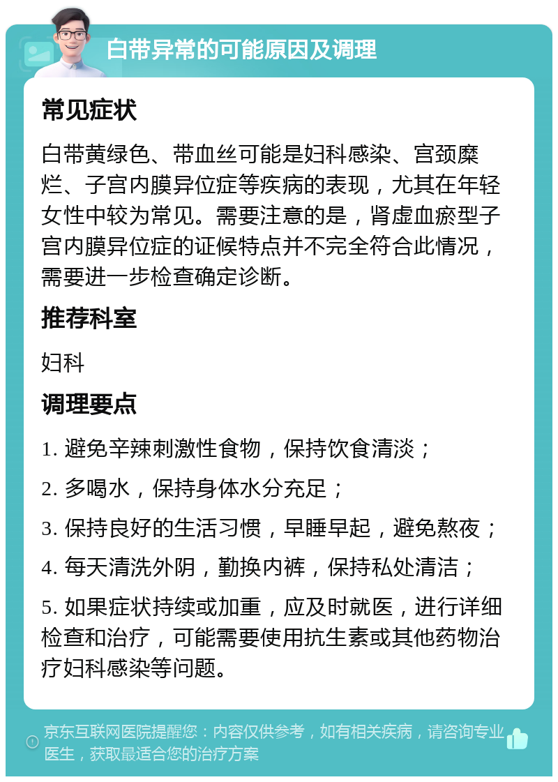 白带异常的可能原因及调理 常见症状 白带黄绿色、带血丝可能是妇科感染、宫颈糜烂、子宫内膜异位症等疾病的表现，尤其在年轻女性中较为常见。需要注意的是，肾虚血瘀型子宫内膜异位症的证候特点并不完全符合此情况，需要进一步检查确定诊断。 推荐科室 妇科 调理要点 1. 避免辛辣刺激性食物，保持饮食清淡； 2. 多喝水，保持身体水分充足； 3. 保持良好的生活习惯，早睡早起，避免熬夜； 4. 每天清洗外阴，勤换内裤，保持私处清洁； 5. 如果症状持续或加重，应及时就医，进行详细检查和治疗，可能需要使用抗生素或其他药物治疗妇科感染等问题。