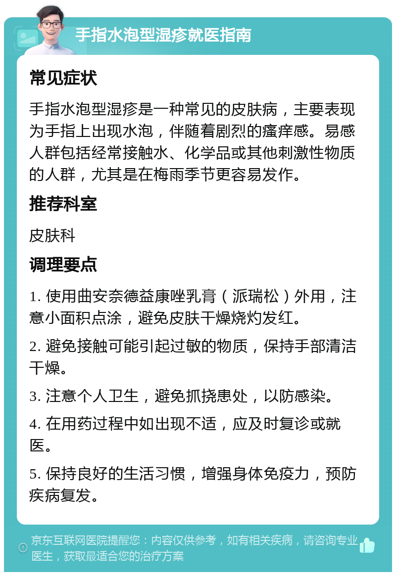 手指水泡型湿疹就医指南 常见症状 手指水泡型湿疹是一种常见的皮肤病，主要表现为手指上出现水泡，伴随着剧烈的瘙痒感。易感人群包括经常接触水、化学品或其他刺激性物质的人群，尤其是在梅雨季节更容易发作。 推荐科室 皮肤科 调理要点 1. 使用曲安奈德益康唑乳膏（派瑞松）外用，注意小面积点涂，避免皮肤干燥烧灼发红。 2. 避免接触可能引起过敏的物质，保持手部清洁干燥。 3. 注意个人卫生，避免抓挠患处，以防感染。 4. 在用药过程中如出现不适，应及时复诊或就医。 5. 保持良好的生活习惯，增强身体免疫力，预防疾病复发。