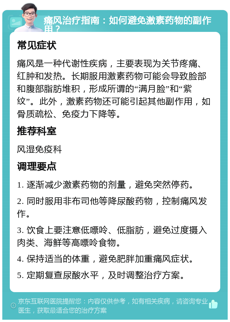 痛风治疗指南：如何避免激素药物的副作用？ 常见症状 痛风是一种代谢性疾病，主要表现为关节疼痛、红肿和发热。长期服用激素药物可能会导致脸部和腹部脂肪堆积，形成所谓的“满月脸”和“紫纹”。此外，激素药物还可能引起其他副作用，如骨质疏松、免疫力下降等。 推荐科室 风湿免疫科 调理要点 1. 逐渐减少激素药物的剂量，避免突然停药。 2. 同时服用非布司他等降尿酸药物，控制痛风发作。 3. 饮食上要注意低嘌呤、低脂肪，避免过度摄入肉类、海鲜等高嘌呤食物。 4. 保持适当的体重，避免肥胖加重痛风症状。 5. 定期复查尿酸水平，及时调整治疗方案。