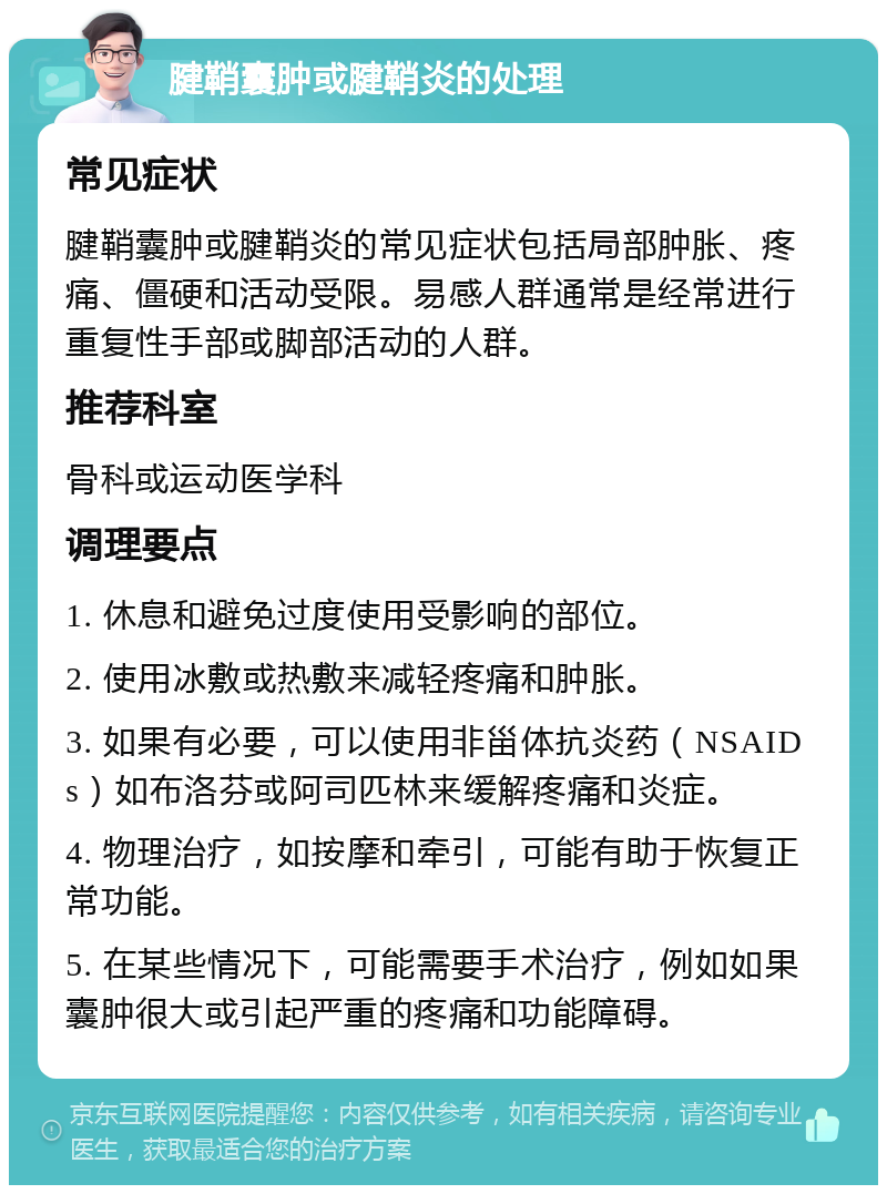 腱鞘囊肿或腱鞘炎的处理 常见症状 腱鞘囊肿或腱鞘炎的常见症状包括局部肿胀、疼痛、僵硬和活动受限。易感人群通常是经常进行重复性手部或脚部活动的人群。 推荐科室 骨科或运动医学科 调理要点 1. 休息和避免过度使用受影响的部位。 2. 使用冰敷或热敷来减轻疼痛和肿胀。 3. 如果有必要，可以使用非甾体抗炎药（NSAIDs）如布洛芬或阿司匹林来缓解疼痛和炎症。 4. 物理治疗，如按摩和牵引，可能有助于恢复正常功能。 5. 在某些情况下，可能需要手术治疗，例如如果囊肿很大或引起严重的疼痛和功能障碍。