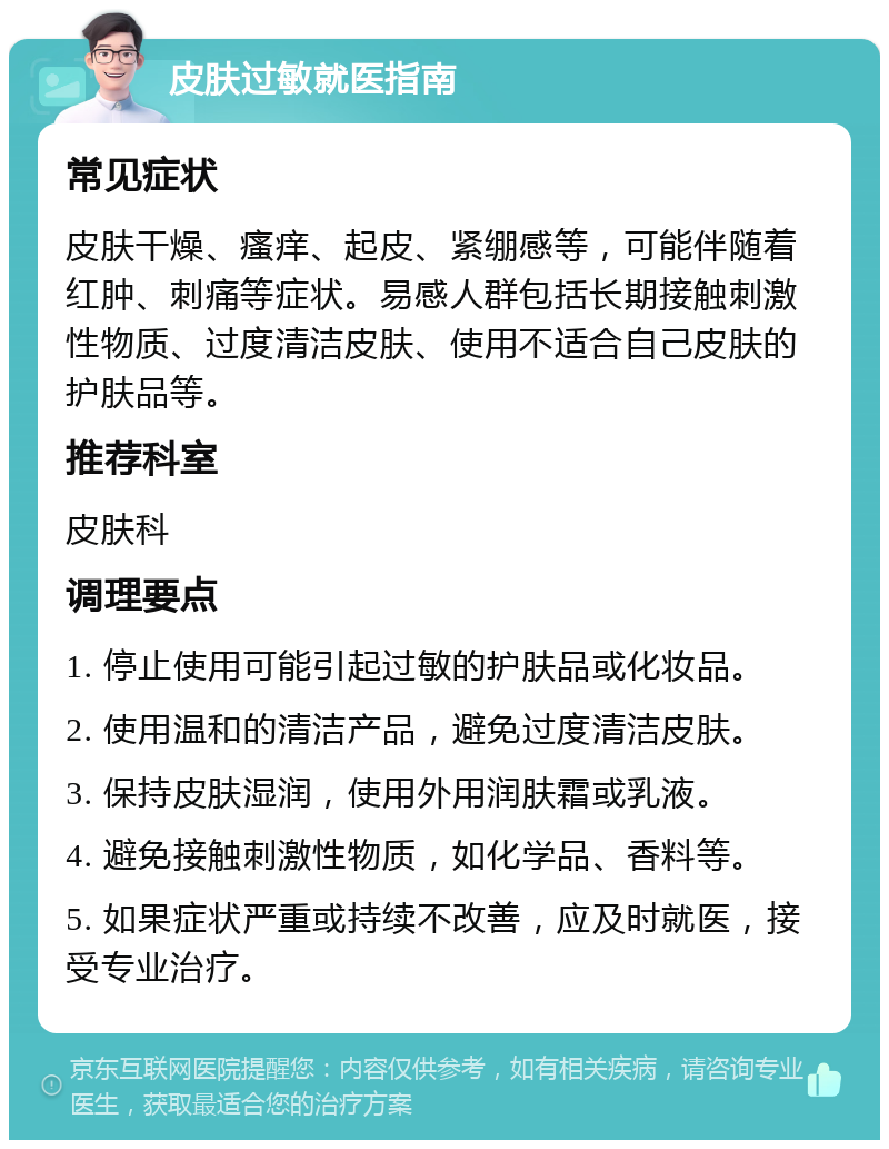 皮肤过敏就医指南 常见症状 皮肤干燥、瘙痒、起皮、紧绷感等，可能伴随着红肿、刺痛等症状。易感人群包括长期接触刺激性物质、过度清洁皮肤、使用不适合自己皮肤的护肤品等。 推荐科室 皮肤科 调理要点 1. 停止使用可能引起过敏的护肤品或化妆品。 2. 使用温和的清洁产品，避免过度清洁皮肤。 3. 保持皮肤湿润，使用外用润肤霜或乳液。 4. 避免接触刺激性物质，如化学品、香料等。 5. 如果症状严重或持续不改善，应及时就医，接受专业治疗。