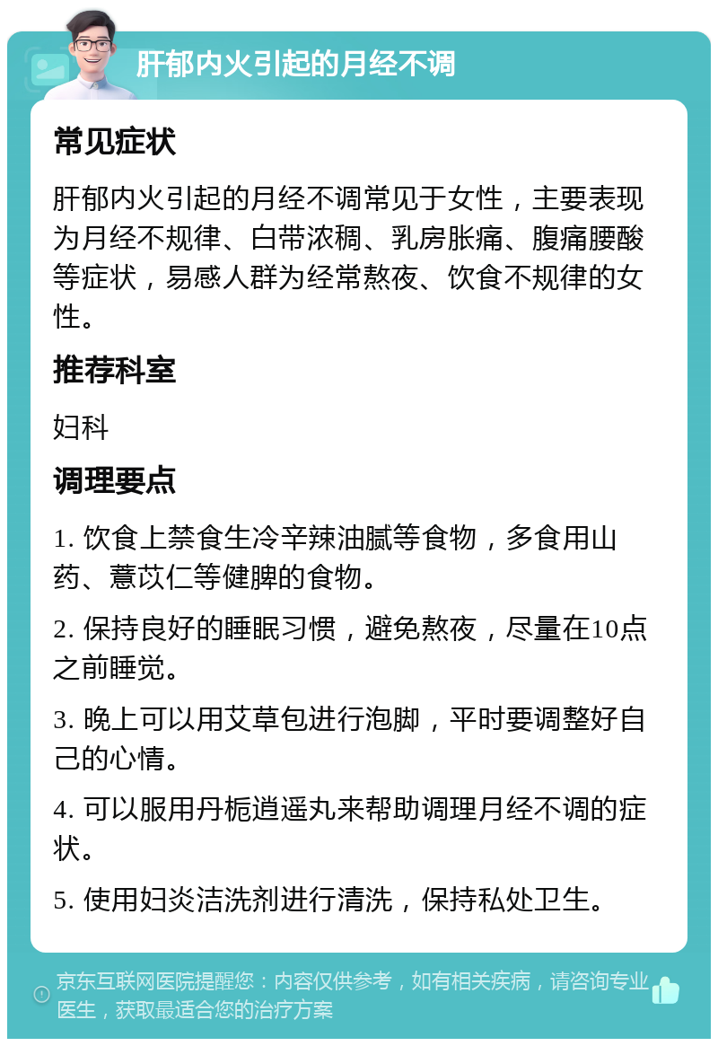 肝郁内火引起的月经不调 常见症状 肝郁内火引起的月经不调常见于女性，主要表现为月经不规律、白带浓稠、乳房胀痛、腹痛腰酸等症状，易感人群为经常熬夜、饮食不规律的女性。 推荐科室 妇科 调理要点 1. 饮食上禁食生冷辛辣油腻等食物，多食用山药、薏苡仁等健脾的食物。 2. 保持良好的睡眠习惯，避免熬夜，尽量在10点之前睡觉。 3. 晚上可以用艾草包进行泡脚，平时要调整好自己的心情。 4. 可以服用丹栀逍遥丸来帮助调理月经不调的症状。 5. 使用妇炎洁洗剂进行清洗，保持私处卫生。