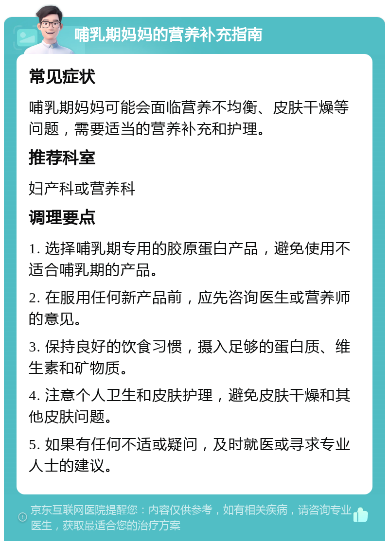 哺乳期妈妈的营养补充指南 常见症状 哺乳期妈妈可能会面临营养不均衡、皮肤干燥等问题，需要适当的营养补充和护理。 推荐科室 妇产科或营养科 调理要点 1. 选择哺乳期专用的胶原蛋白产品，避免使用不适合哺乳期的产品。 2. 在服用任何新产品前，应先咨询医生或营养师的意见。 3. 保持良好的饮食习惯，摄入足够的蛋白质、维生素和矿物质。 4. 注意个人卫生和皮肤护理，避免皮肤干燥和其他皮肤问题。 5. 如果有任何不适或疑问，及时就医或寻求专业人士的建议。