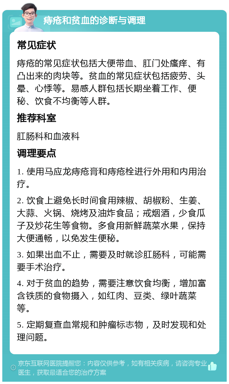 痔疮和贫血的诊断与调理 常见症状 痔疮的常见症状包括大便带血、肛门处瘙痒、有凸出来的肉块等。贫血的常见症状包括疲劳、头晕、心悸等。易感人群包括长期坐着工作、便秘、饮食不均衡等人群。 推荐科室 肛肠科和血液科 调理要点 1. 使用马应龙痔疮膏和痔疮栓进行外用和内用治疗。 2. 饮食上避免长时间食用辣椒、胡椒粉、生姜、大蒜、火锅、烧烤及油炸食品；戒烟酒，少食瓜子及炒花生等食物。多食用新鲜蔬菜水果，保持大便通畅，以免发生便秘。 3. 如果出血不止，需要及时就诊肛肠科，可能需要手术治疗。 4. 对于贫血的趋势，需要注意饮食均衡，增加富含铁质的食物摄入，如红肉、豆类、绿叶蔬菜等。 5. 定期复查血常规和肿瘤标志物，及时发现和处理问题。