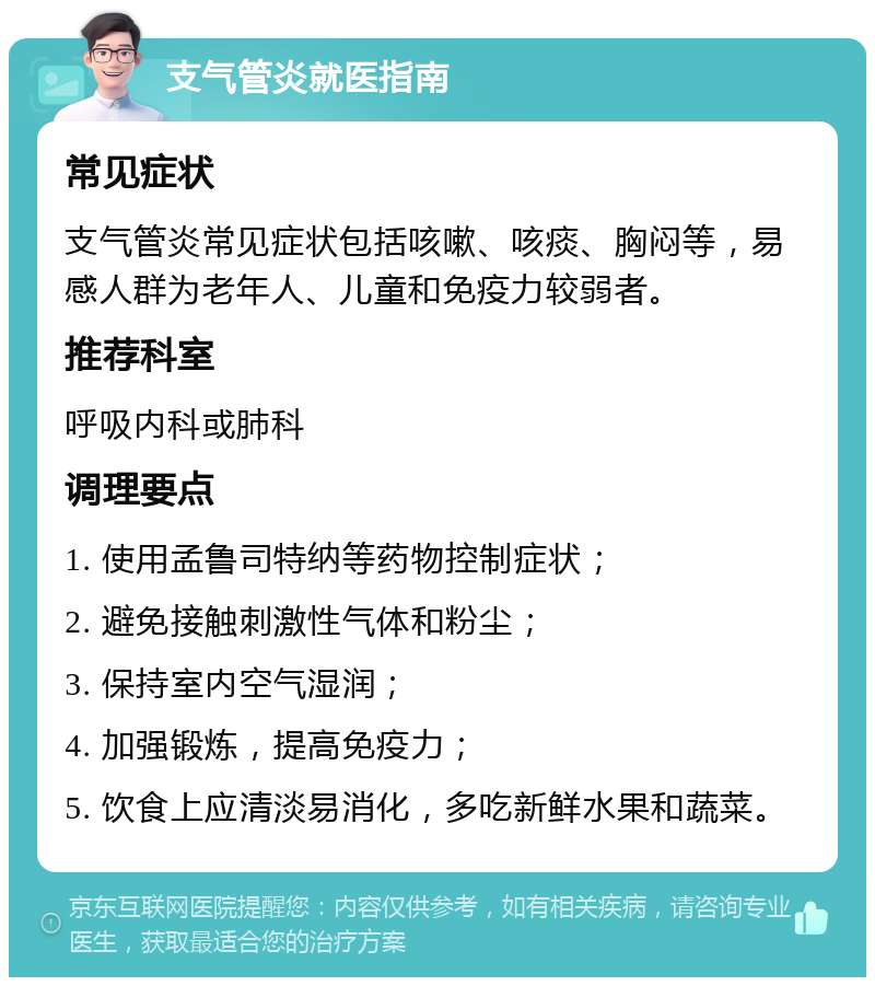 支气管炎就医指南 常见症状 支气管炎常见症状包括咳嗽、咳痰、胸闷等，易感人群为老年人、儿童和免疫力较弱者。 推荐科室 呼吸内科或肺科 调理要点 1. 使用孟鲁司特纳等药物控制症状； 2. 避免接触刺激性气体和粉尘； 3. 保持室内空气湿润； 4. 加强锻炼，提高免疫力； 5. 饮食上应清淡易消化，多吃新鲜水果和蔬菜。