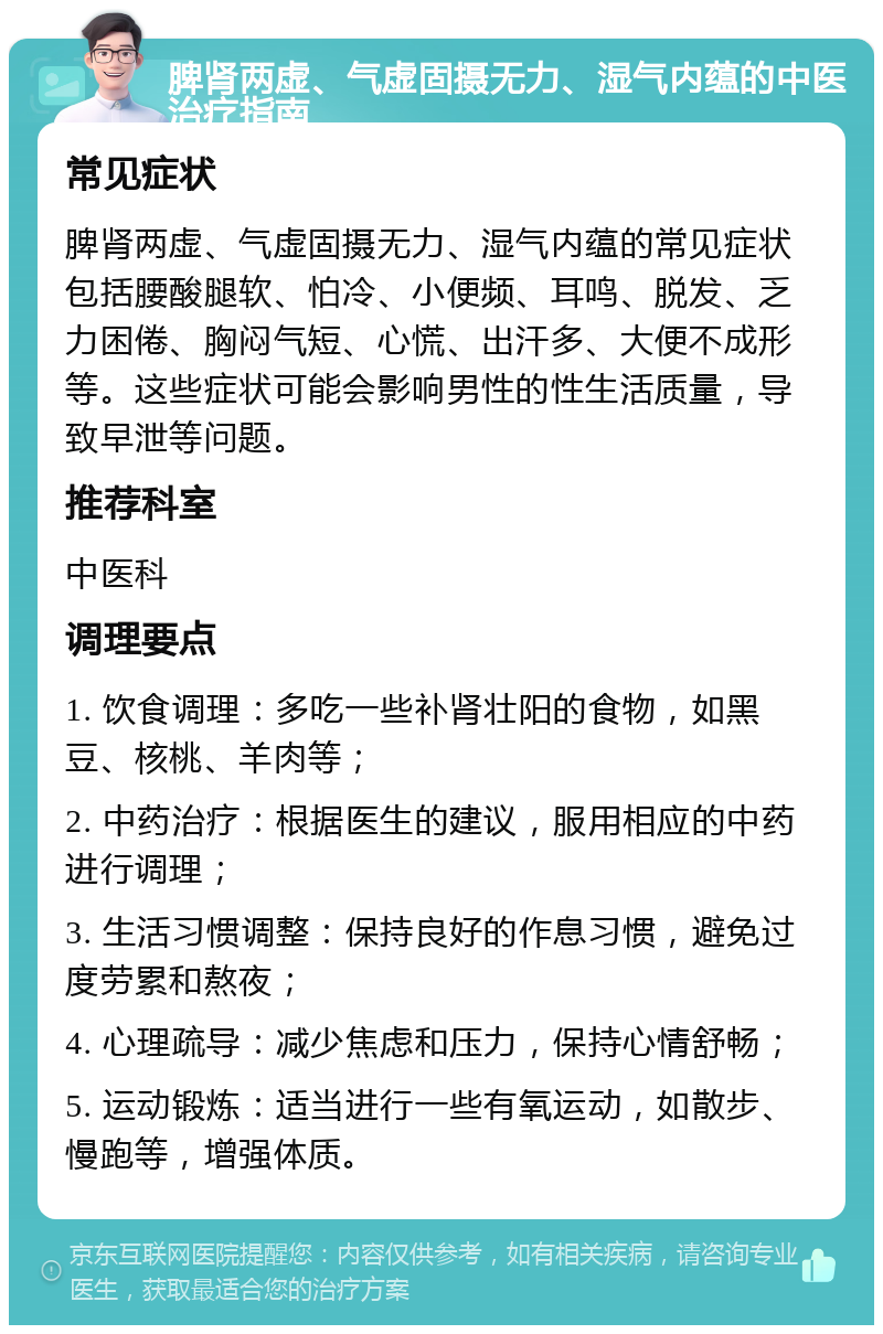 脾肾两虚、气虚固摄无力、湿气内蕴的中医治疗指南 常见症状 脾肾两虚、气虚固摄无力、湿气内蕴的常见症状包括腰酸腿软、怕冷、小便频、耳鸣、脱发、乏力困倦、胸闷气短、心慌、出汗多、大便不成形等。这些症状可能会影响男性的性生活质量，导致早泄等问题。 推荐科室 中医科 调理要点 1. 饮食调理：多吃一些补肾壮阳的食物，如黑豆、核桃、羊肉等； 2. 中药治疗：根据医生的建议，服用相应的中药进行调理； 3. 生活习惯调整：保持良好的作息习惯，避免过度劳累和熬夜； 4. 心理疏导：减少焦虑和压力，保持心情舒畅； 5. 运动锻炼：适当进行一些有氧运动，如散步、慢跑等，增强体质。