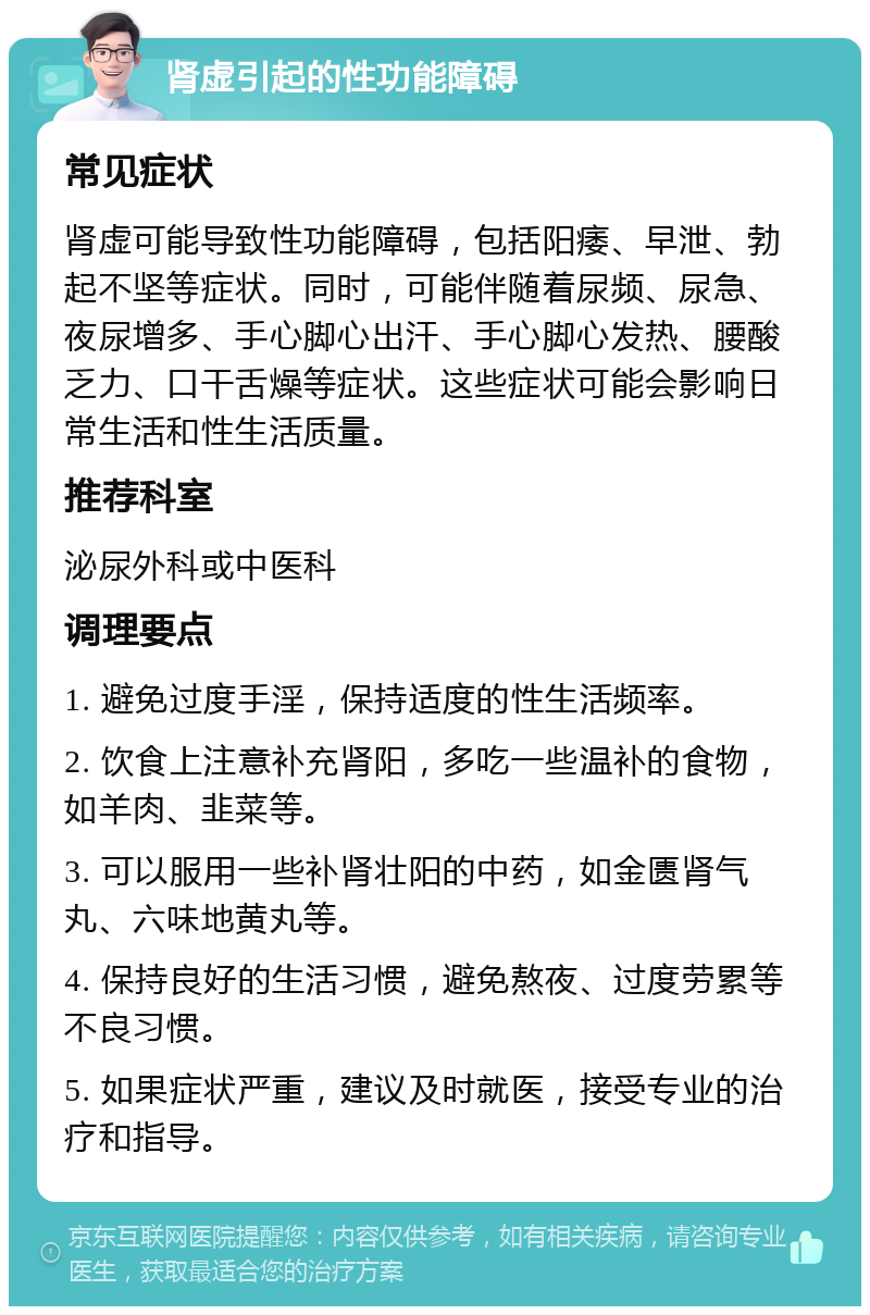 肾虚引起的性功能障碍 常见症状 肾虚可能导致性功能障碍，包括阳痿、早泄、勃起不坚等症状。同时，可能伴随着尿频、尿急、夜尿增多、手心脚心出汗、手心脚心发热、腰酸乏力、口干舌燥等症状。这些症状可能会影响日常生活和性生活质量。 推荐科室 泌尿外科或中医科 调理要点 1. 避免过度手淫，保持适度的性生活频率。 2. 饮食上注意补充肾阳，多吃一些温补的食物，如羊肉、韭菜等。 3. 可以服用一些补肾壮阳的中药，如金匮肾气丸、六味地黄丸等。 4. 保持良好的生活习惯，避免熬夜、过度劳累等不良习惯。 5. 如果症状严重，建议及时就医，接受专业的治疗和指导。