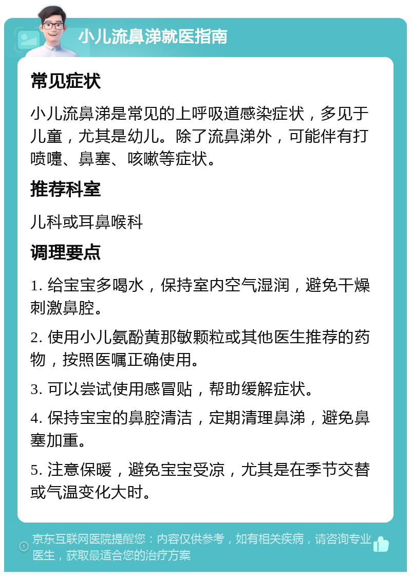 小儿流鼻涕就医指南 常见症状 小儿流鼻涕是常见的上呼吸道感染症状，多见于儿童，尤其是幼儿。除了流鼻涕外，可能伴有打喷嚏、鼻塞、咳嗽等症状。 推荐科室 儿科或耳鼻喉科 调理要点 1. 给宝宝多喝水，保持室内空气湿润，避免干燥刺激鼻腔。 2. 使用小儿氨酚黄那敏颗粒或其他医生推荐的药物，按照医嘱正确使用。 3. 可以尝试使用感冒贴，帮助缓解症状。 4. 保持宝宝的鼻腔清洁，定期清理鼻涕，避免鼻塞加重。 5. 注意保暖，避免宝宝受凉，尤其是在季节交替或气温变化大时。