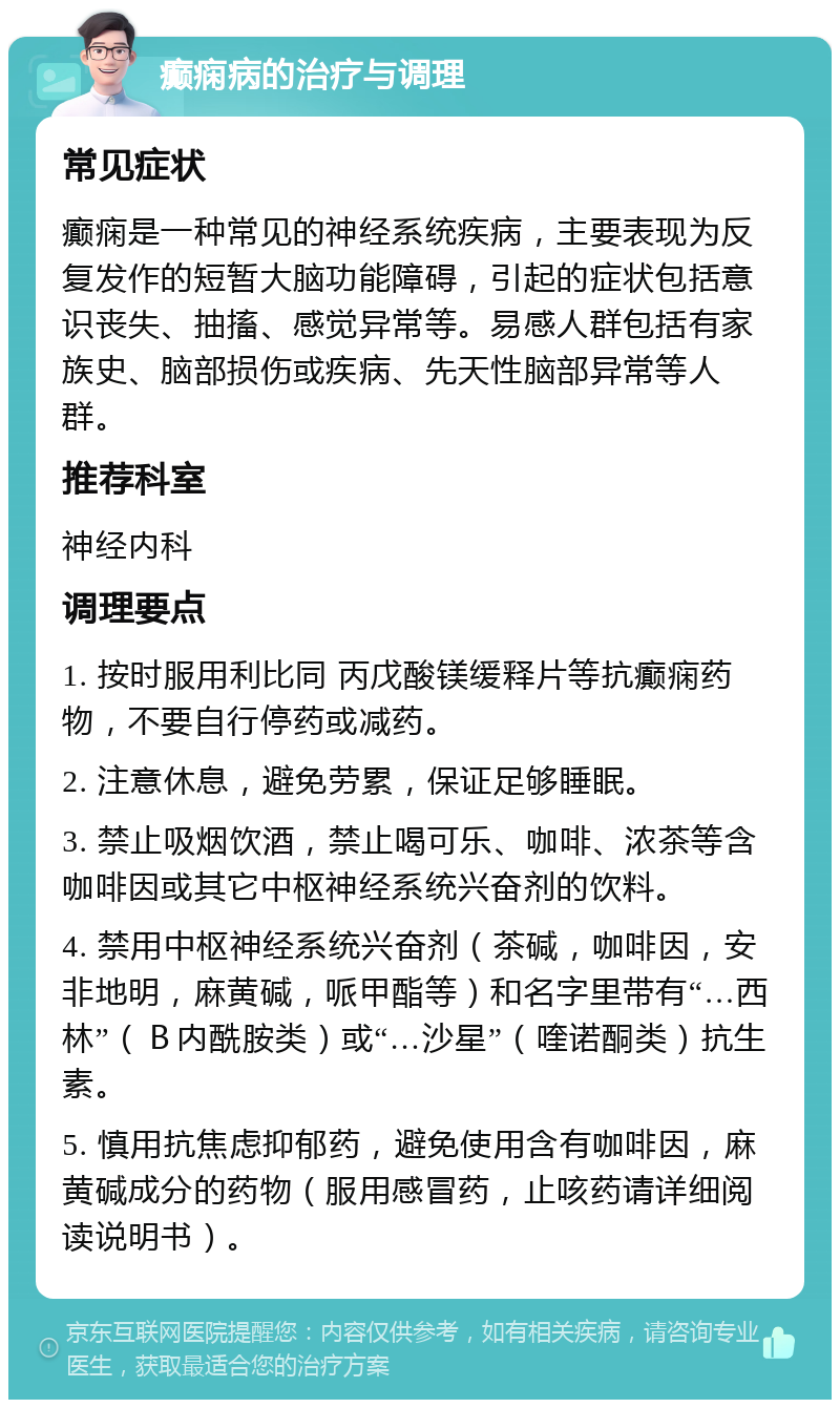 癫痫病的治疗与调理 常见症状 癫痫是一种常见的神经系统疾病，主要表现为反复发作的短暂大脑功能障碍，引起的症状包括意识丧失、抽搐、感觉异常等。易感人群包括有家族史、脑部损伤或疾病、先天性脑部异常等人群。 推荐科室 神经内科 调理要点 1. 按时服用利比同 丙戊酸镁缓释片等抗癫痫药物，不要自行停药或减药。 2. 注意休息，避免劳累，保证足够睡眠。 3. 禁止吸烟饮酒，禁止喝可乐、咖啡、浓茶等含咖啡因或其它中枢神经系统兴奋剂的饮料。 4. 禁用中枢神经系统兴奋剂（茶碱，咖啡因，安非地明，麻黄碱，哌甲酯等）和名字里带有“…西林”（Ｂ内酰胺类）或“…沙星”（喹诺酮类）抗生素。 5. 慎用抗焦虑抑郁药，避免使用含有咖啡因，麻黄碱成分的药物（服用感冒药，止咳药请详细阅读说明书）。