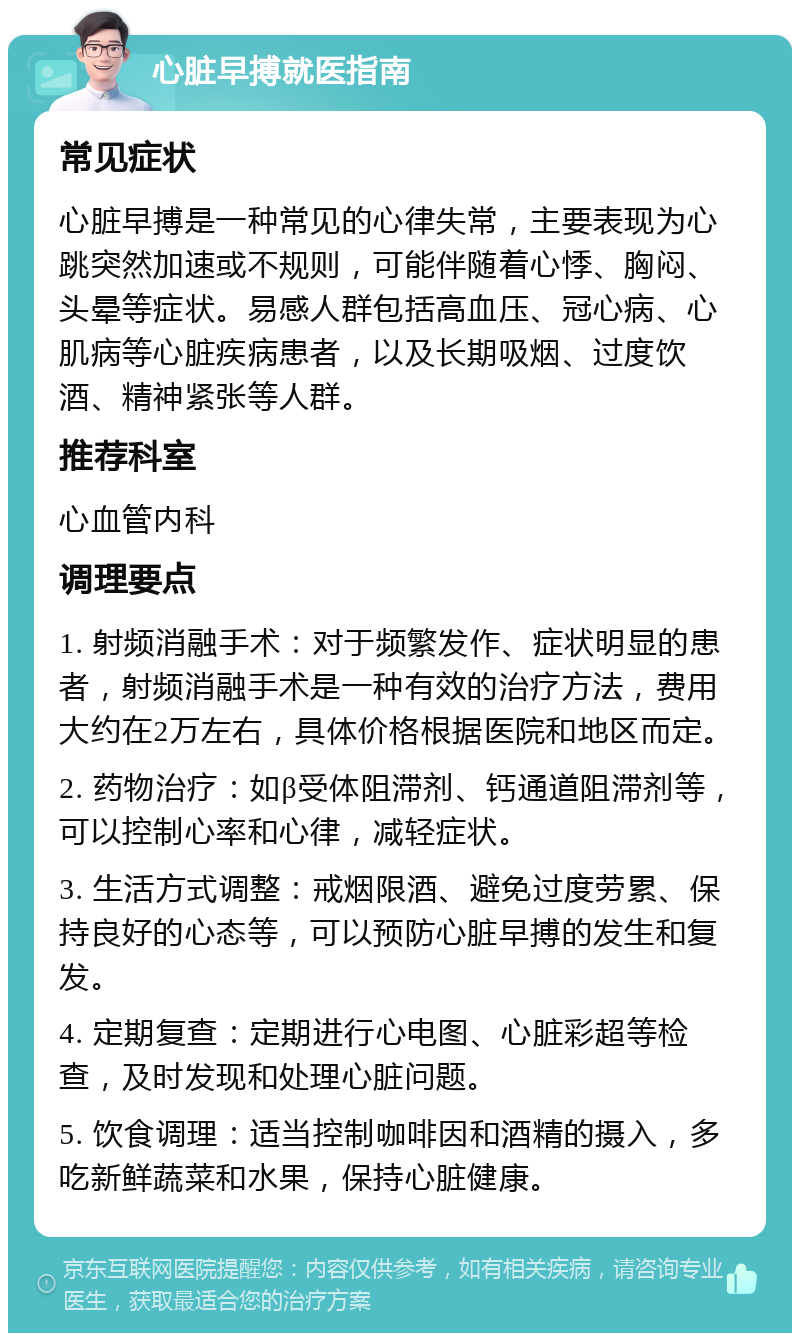 心脏早搏就医指南 常见症状 心脏早搏是一种常见的心律失常，主要表现为心跳突然加速或不规则，可能伴随着心悸、胸闷、头晕等症状。易感人群包括高血压、冠心病、心肌病等心脏疾病患者，以及长期吸烟、过度饮酒、精神紧张等人群。 推荐科室 心血管内科 调理要点 1. 射频消融手术：对于频繁发作、症状明显的患者，射频消融手术是一种有效的治疗方法，费用大约在2万左右，具体价格根据医院和地区而定。 2. 药物治疗：如β受体阻滞剂、钙通道阻滞剂等，可以控制心率和心律，减轻症状。 3. 生活方式调整：戒烟限酒、避免过度劳累、保持良好的心态等，可以预防心脏早搏的发生和复发。 4. 定期复查：定期进行心电图、心脏彩超等检查，及时发现和处理心脏问题。 5. 饮食调理：适当控制咖啡因和酒精的摄入，多吃新鲜蔬菜和水果，保持心脏健康。